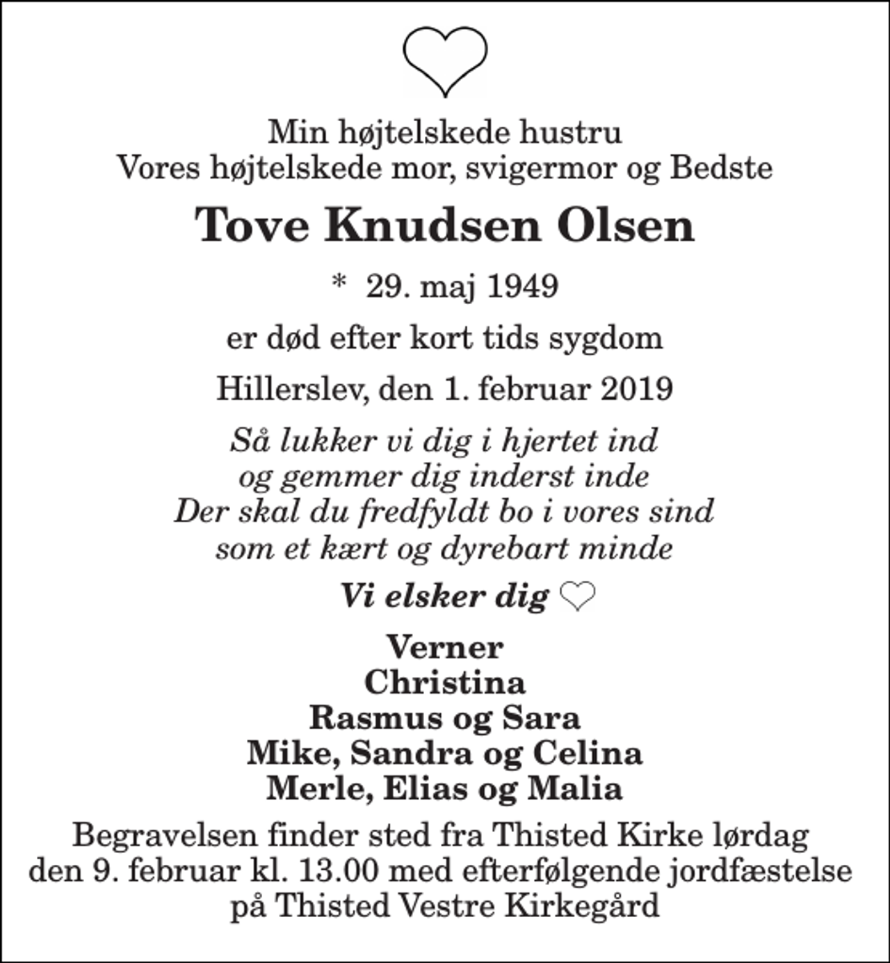 <p>Min højtelskede hustru Vores højtelskede mor, svigermor og Bedste<br />Tove Knudsen Olsen<br />*​ 29. maj 1949<br />er død efter kort tids sygdom<br />Hillerslev, den 1. februar 2019<br />Så lukker vi dig i hjertet ind og gemmer dig inderst inde Der skal du fredfyldt bo i vores sind som et kært og dyrebart minde<br />Vi elsker dig<br />Verner Christina Rasmus og Sara Mike, Sandra og Celina Merle, Elias og Malia<br />Begravelsen finder sted fra Thisted Kirke lørdag den 9. februar kl. 13.00 med efterfølgende jordfæstelse på Thisted Vestre Kirkegård</p>