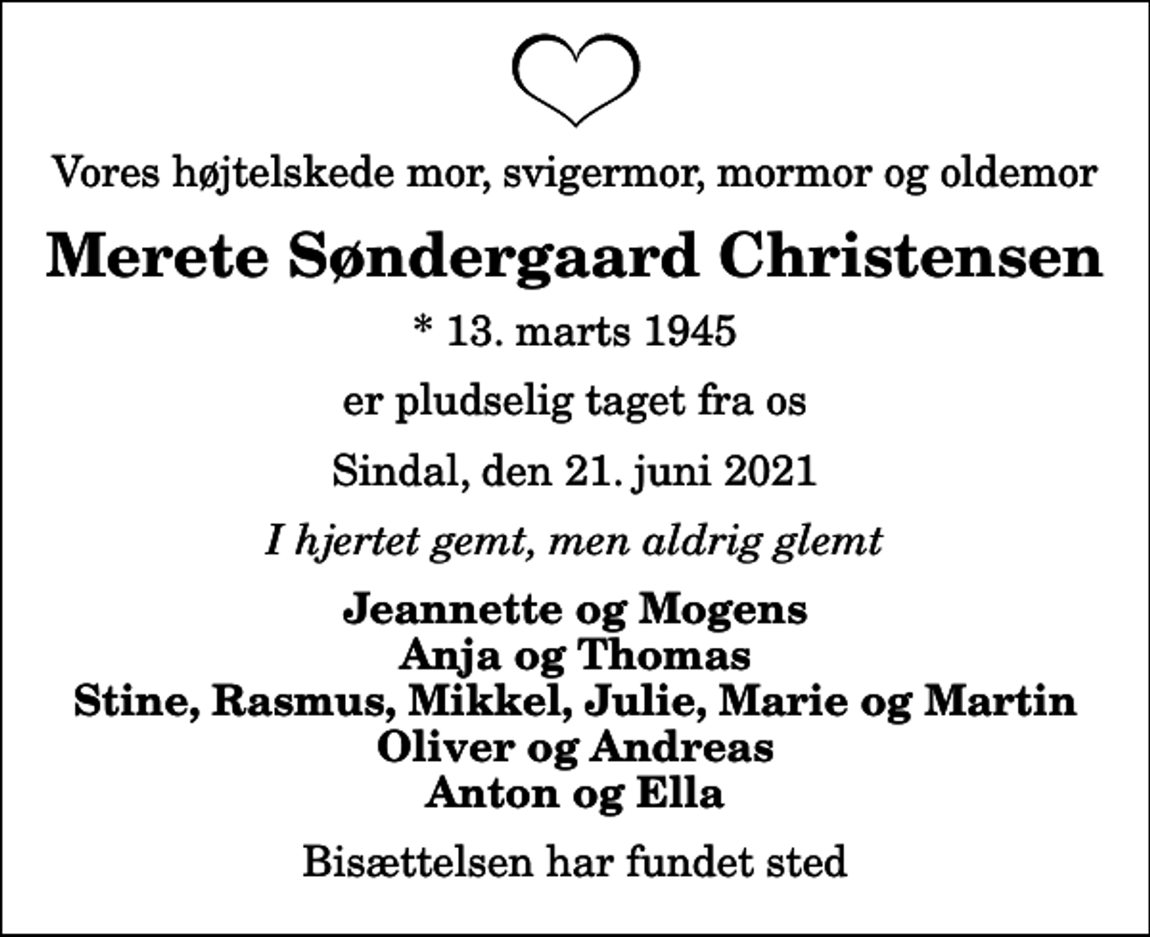 <p>Vores højtelskede mor, svigermor, mormor og oldemor<br />Merete Søndergaard Christensen<br />* 13. marts 1945<br />er pludselig taget fra os<br />Sindal, den 21. juni 2021<br />I hjertet gemt, men aldrig glemt<br />Jeannette og Mogens Anja og Thomas Stine, Rasmus, Mikkel, Julie, Marie og Martin Oliver og Andreas Anton og Ella<br />Bisættelsen har fundet sted</p>