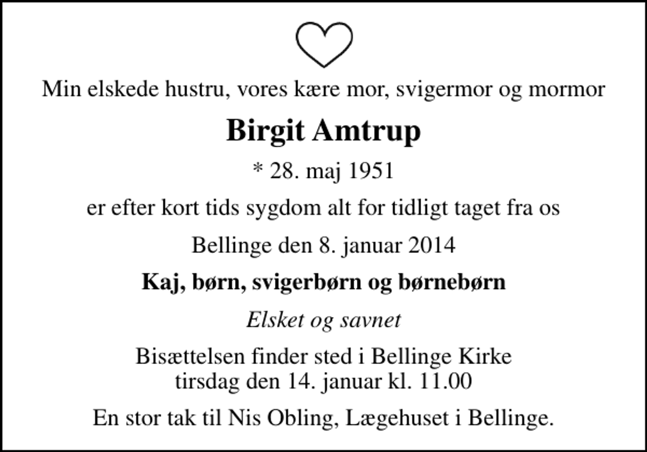 <p>Min elskede hustru, vores kære mor, svigermor og mormor<br />Birgit Amtrup<br />* 28. maj 1951<br />er efter kort tids sygdom alt for tidligt taget fra os<br />Bellinge den 8. januar 2014<br />Kaj, børn, svigerbørn og børnebørn<br />Elsket og savnet<br />Bisættelsen finder sted i Bellinge Kirke tirsdag den 14. januar kl. 11.00<br />En stor tak til Nis Obling, Lægehuset i Bellinge.</p>