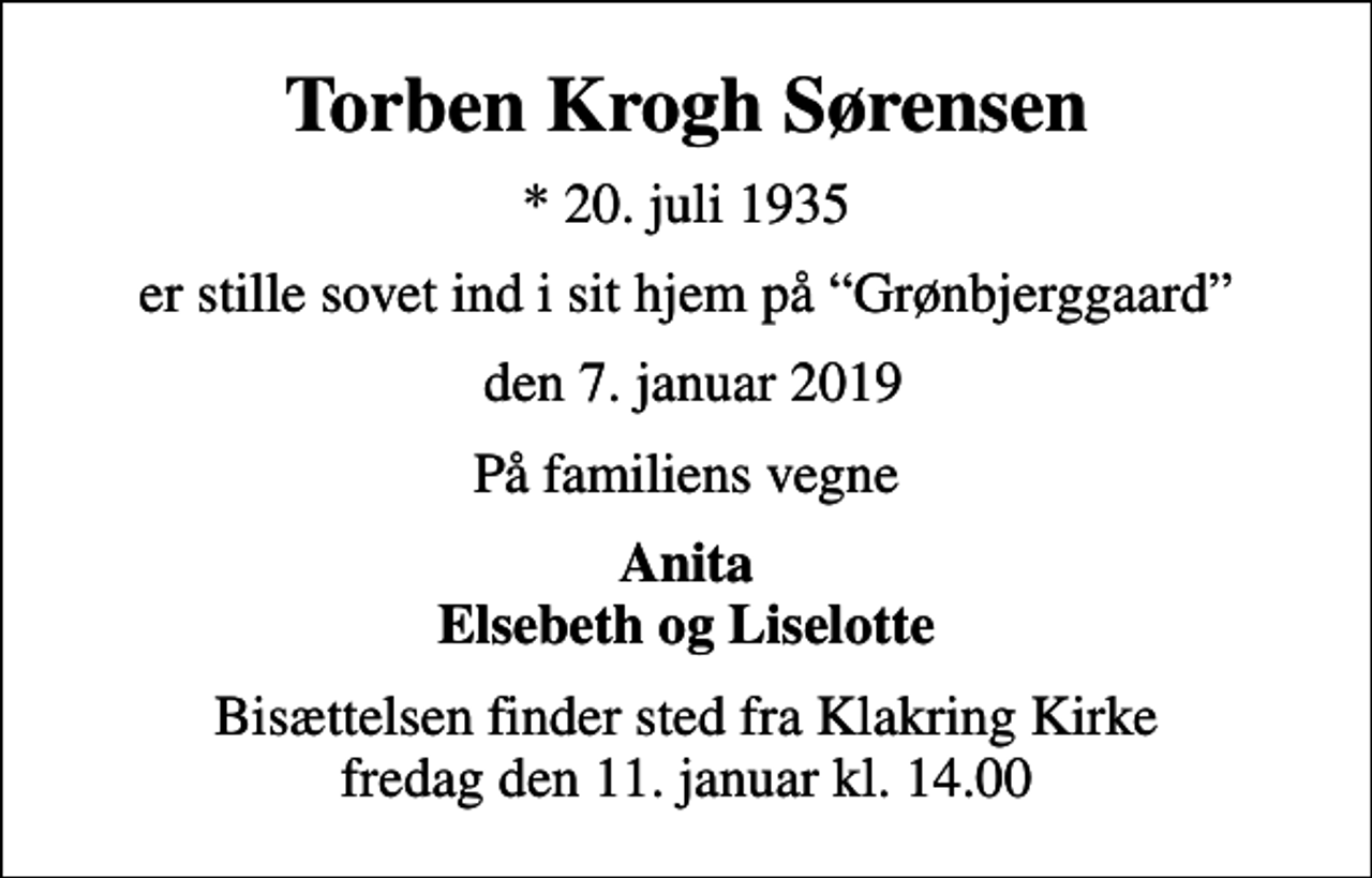<p>Torben Krogh Sørensen<br />* 20. juli 1935<br />er stille sovet ind i sit hjem på Grønbjerggaard<br />den 7. januar 2019<br />På familiens vegne<br />Anita Elsebeth og Liselotte<br />Bisættelsen finder sted fra Klakring Kirke fredag den 11. januar kl. 14.00</p>