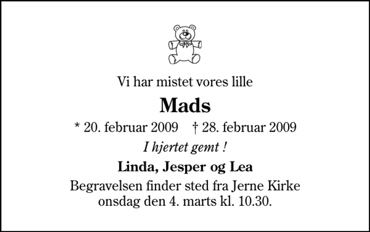 <p>Vi har mistet vores lille<br />Mads<br />* 20. februar 2009 ✝ 28. februar 2009<br />I hjertet gemt !<br />Linda, Jesper og Lea<br />Begravelsen finder sted fra Jerne Kirke onsdag den 4. marts kl. 10.30</p>
