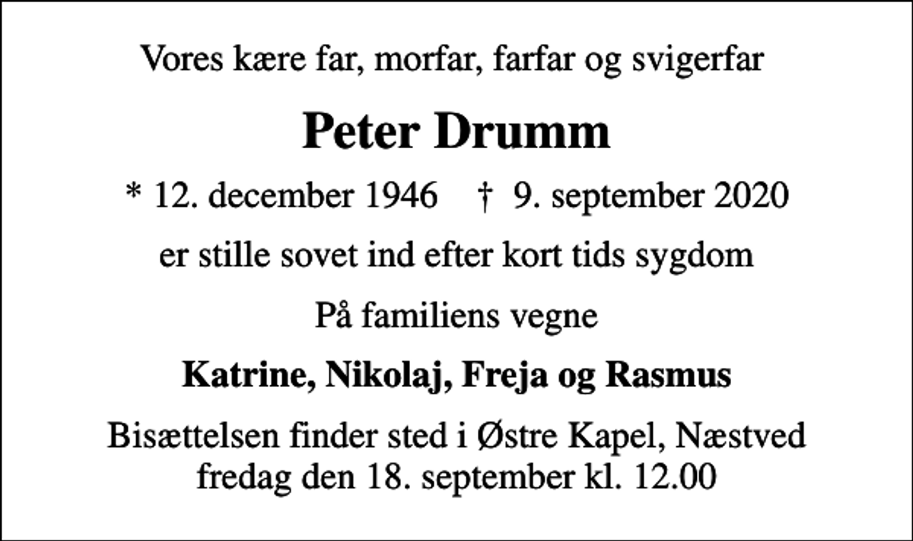 <p>Vores kære far, morfar, farfar og svigerfar<br />Peter Drumm<br />* 12. december 1946 ✝ 9. september 2020<br />er stille sovet ind efter kort tids sygdom<br />På familiens vegne<br />Katrine, Nikolaj, Freja og Rasmus<br />Bisættelsen finder sted i Østre Kapel, Næstved fredag den 18. september kl. 12.00</p>