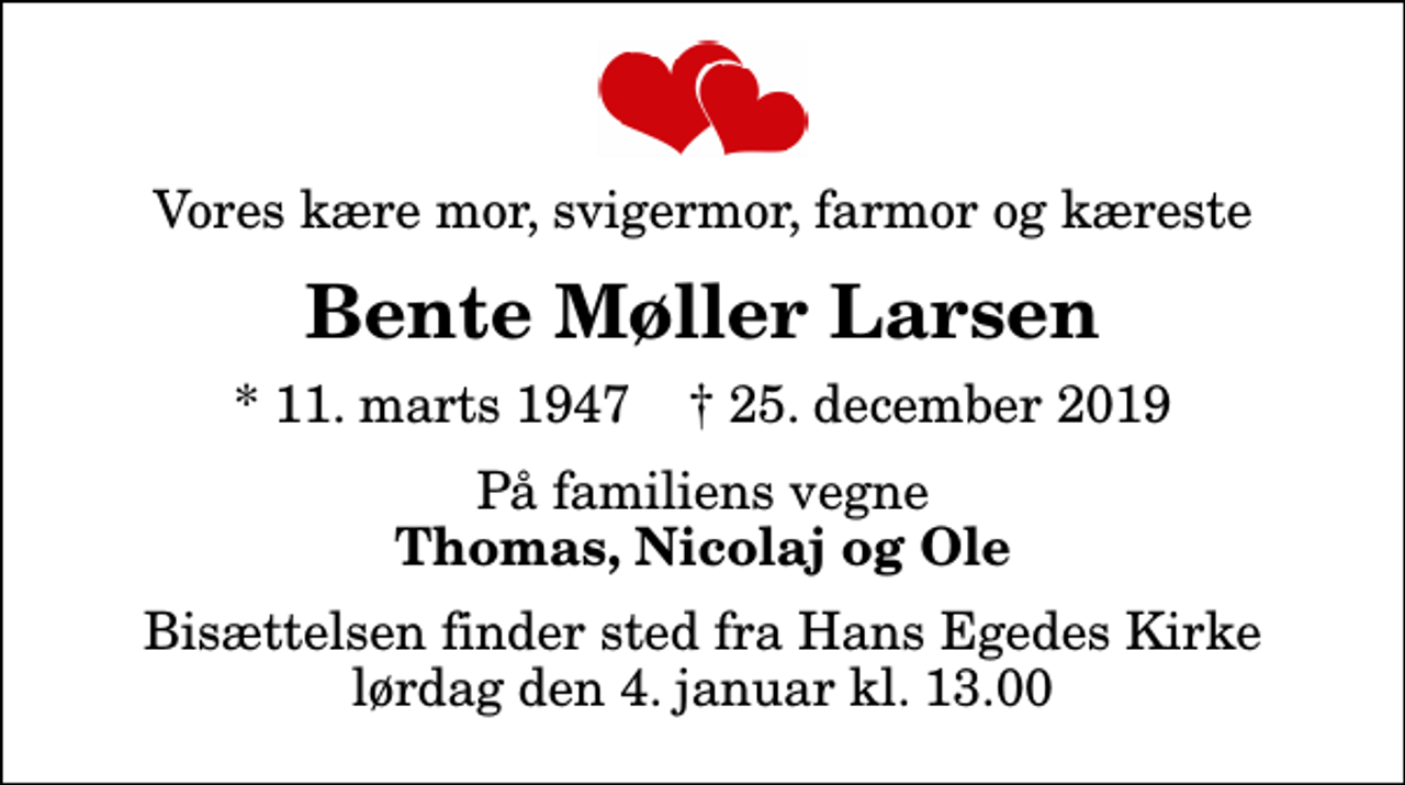 <p>Vores kære mor, svigermor, farmor og kæreste<br />Bente Møller Larsen<br />* 11. marts 1947 ✝ 25. december 2019<br />På familiens vegne<br />Thomas, Nicolaj og Ole<br />Bisættelsen finder sted fra Hans Egedes Kirke lørdag den 4. januar kl. 13.00</p>