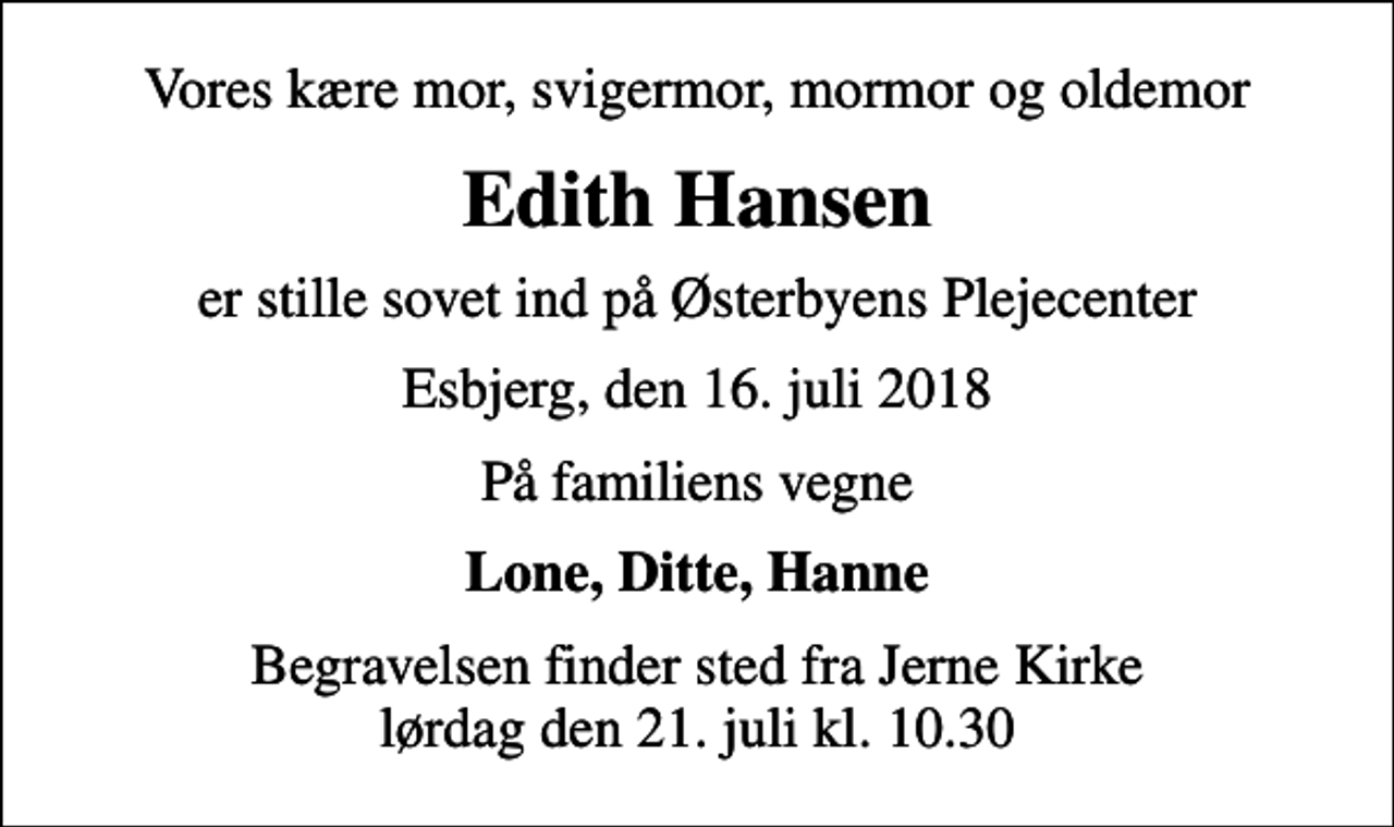 <p>Vores kære mor, svigermor, mormor og oldemor<br />Edith Hansen<br />er stille sovet ind på Østerbyens Plejecenter<br />Esbjerg, den 16. juli 2018<br />På familiens vegne<br />Lone, Ditte, Hanne<br />Begravelsen finder sted fra Jerne Kirke lørdag den 21. juli kl. 10.30</p>