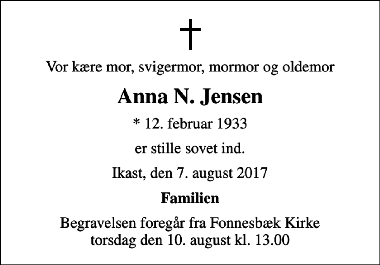 <p>Vor kære mor, svigermor, mormor og oldemor<br />Anna N. Jensen<br />* 12. februar 1933<br />er stille sovet ind.<br />Ikast, den 7. august 2017<br />Familien<br />Begravelsen foregår fra Fonnesbæk Kirke torsdag den 10. august kl. 13.00</p>