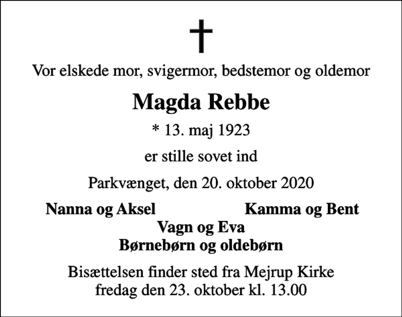 <p>Vor elskede mor, svigermor, bedstemor og oldemor<br />Magda Rebbe<br />* 13. maj 1923<br />er stille sovet ind<br />Parkvænget, den 20. oktober 2020<br />Nanna og Aksel<br />Kamma og Bent<br />Bisættelsen finder sted fra Mejrup Kirke fredag den 23. oktober kl. 13.00</p>