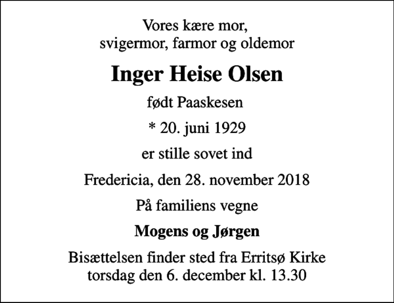 <p>Vores kære mor, svigermor, farmor og oldemor<br />Inger Heise Olsen<br />født Paaskesen<br />* 20. juni 1929<br />er stille sovet ind<br />Fredericia, den 28. november 2018<br />På familiens vegne<br />Mogens og Jørgen<br />Bisættelsen finder sted fra Erritsø Kirke torsdag den 6. december kl. 13.30</p>