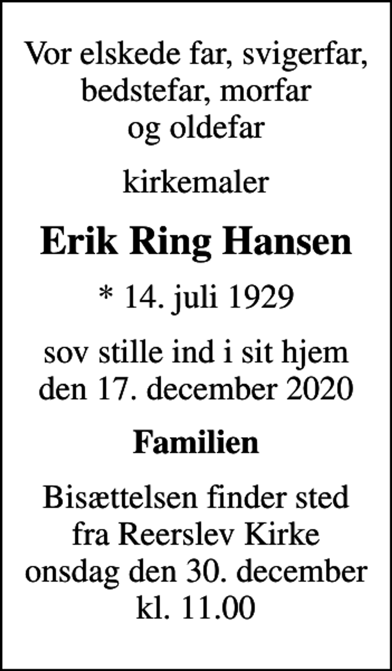 <p>Vor elskede far, svigerfar, bedstefar, morfar og oldefar<br />kirkemaler<br />Erik Ring Hansen<br />* 14. juli 1929<br />sov stille ind i sit hjem den 17. december 2020<br />Familien<br />Bisættelsen finder sted fra Reerslev Kirke onsdag den 30. december kl. 11.00</p>