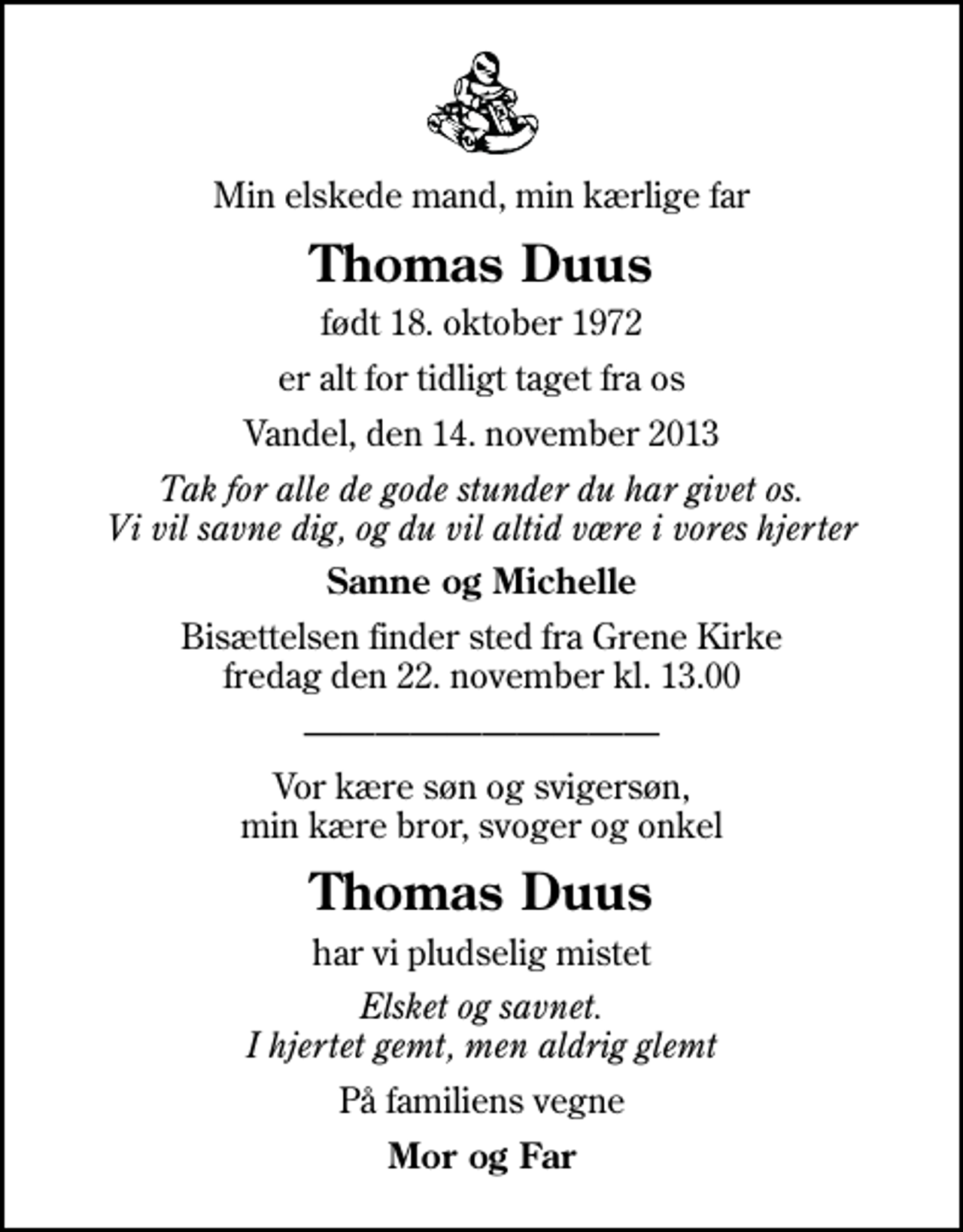 <p>Min elskede mand, min kærlige far<br />Thomas Duus<br />født 18. oktober 1972<br />er alt for tidligt taget fra os<br />Vandel, den 14. november 2013<br />Tak for alle de gode stunder du har givet os. Vi vil savne dig, og du vil altid være i vores hjerter<br />Sanne og Michelle<br />Bisættelsen finder sted fra Grene Kirke fredag den 22. november kl. 13.00<br />Vor kære søn og svigersøn, min kære bror, svoger og onkel<br />Thomas Duus<br />har vi pludselig mistet<br />Elsket og savnet. I hjertet gemt, men aldrig glemt<br />På familiens vegne<br />Mor og Far</p>