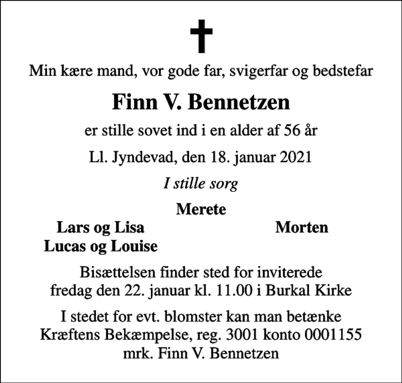 <p>Min kære mand, vor gode far, svigerfar og bedstefar<br />Finn V. Bennetzen<br />er stille sovet ind i en alder af 56 år<br />Ll. Jyndevad, den 18. januar 2021<br />I stille sorg<br />Merete<br />Lars og Lisa<br />Morten<br />Lucas og Louise<br />Bisættelsen finder sted for inviterede fredag den 22. januar kl. 11.00 i Burkal Kirke<br />I stedet for evt. blomster kan man betænke<br />Kræftens Bekæmpelse reg.3001konto0001155mrk. Finn V.<br />Bennetzen</p>
