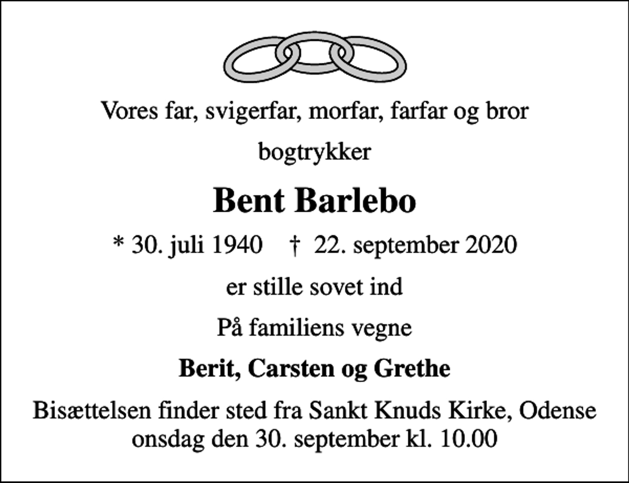 <p>Vores far, svigerfar, morfar, farfar og bror<br />bogtrykker<br />Bent Barlebo<br />* 30. juli 1940 ✝ 22. september 2020<br />er stille sovet ind<br />På familiens vegne<br />Berit, Carsten og Grethe<br />Bisættelsen finder sted fra Sankt Knuds Kirke, Odense onsdag den 30. september kl. 10.00</p>
