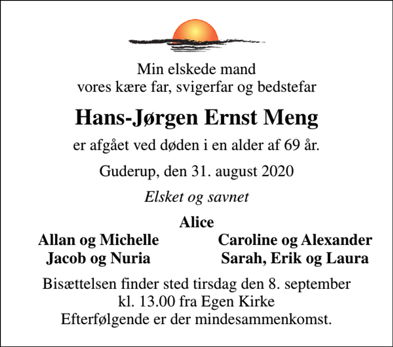 <p>Min elskede mand vores kære far, svigerfar og bedstefar<br />Hans-Jørgen Ernst Meng<br />er afgået ved døden i en alder af 69 år.<br />Guderup, den 31. august 2020<br />Elsket og savnet<br />Alice<br />Allan og Michelle<br />Caroline og Alexander<br />Jacob og Nuria<br />Sarah, Erik og Laura<br />Bisættelsen finder sted tirsdag den 8. september kl. 13.00 fra Egen Kirke Efterfølgende er der mindesammenkomst.</p>