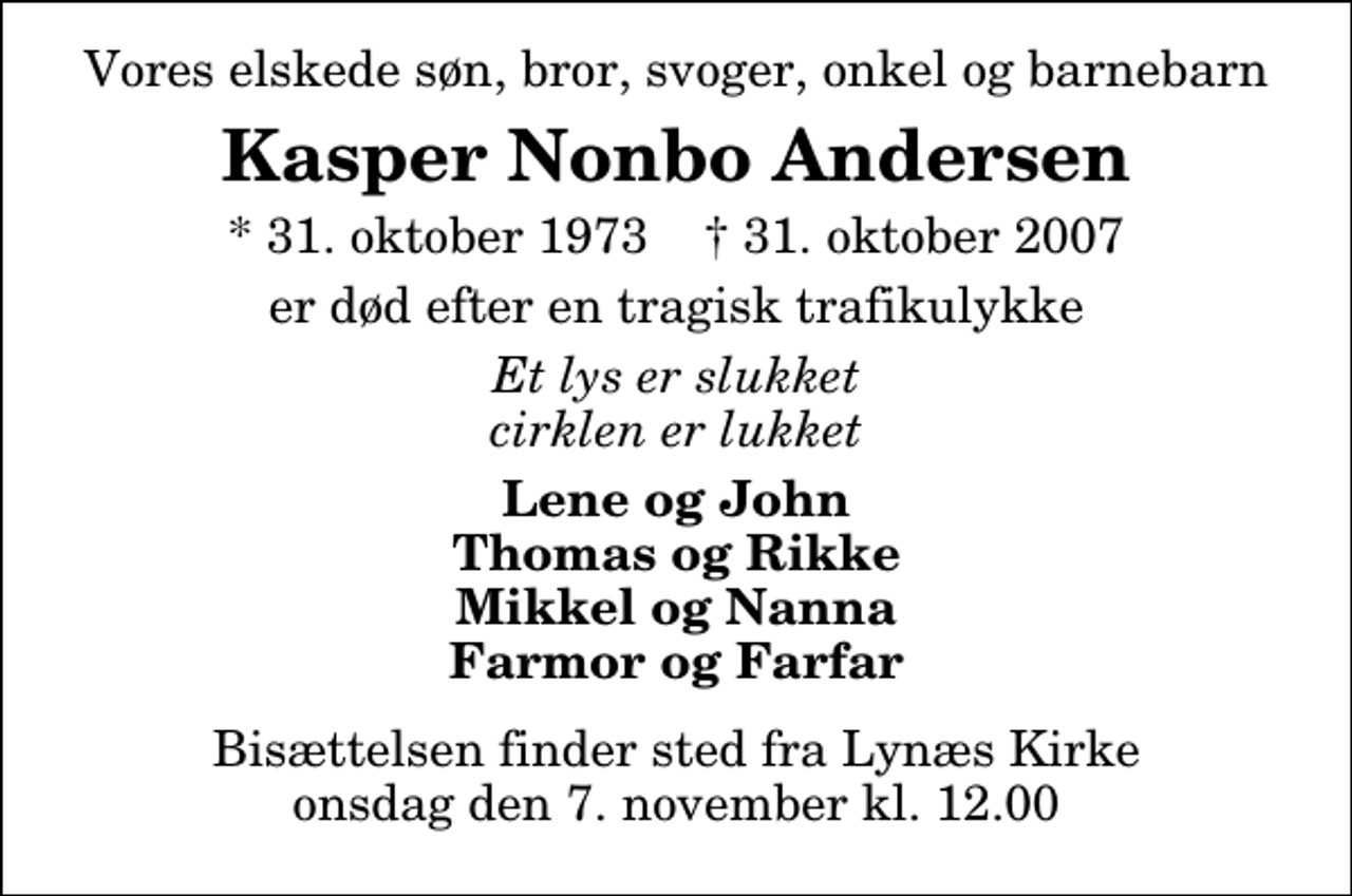 <p>Vores elskede søn, bror, svoger, onkel og barnebarn<br />Kasper Nonbo Andersen<br />* 31. oktober 1973 ✝ 31. oktober 2007<br />er død efter en tragisk trafikulykke<br />Et lys er slukket cirklen er lukket<br />Lene og John Thomas og Rikke Mikkel og Nanna Farmor og Farfar<br />Bisættelsen finder sted fra Lynæs Kirke onsdag den 7. november kl. 12.00</p>