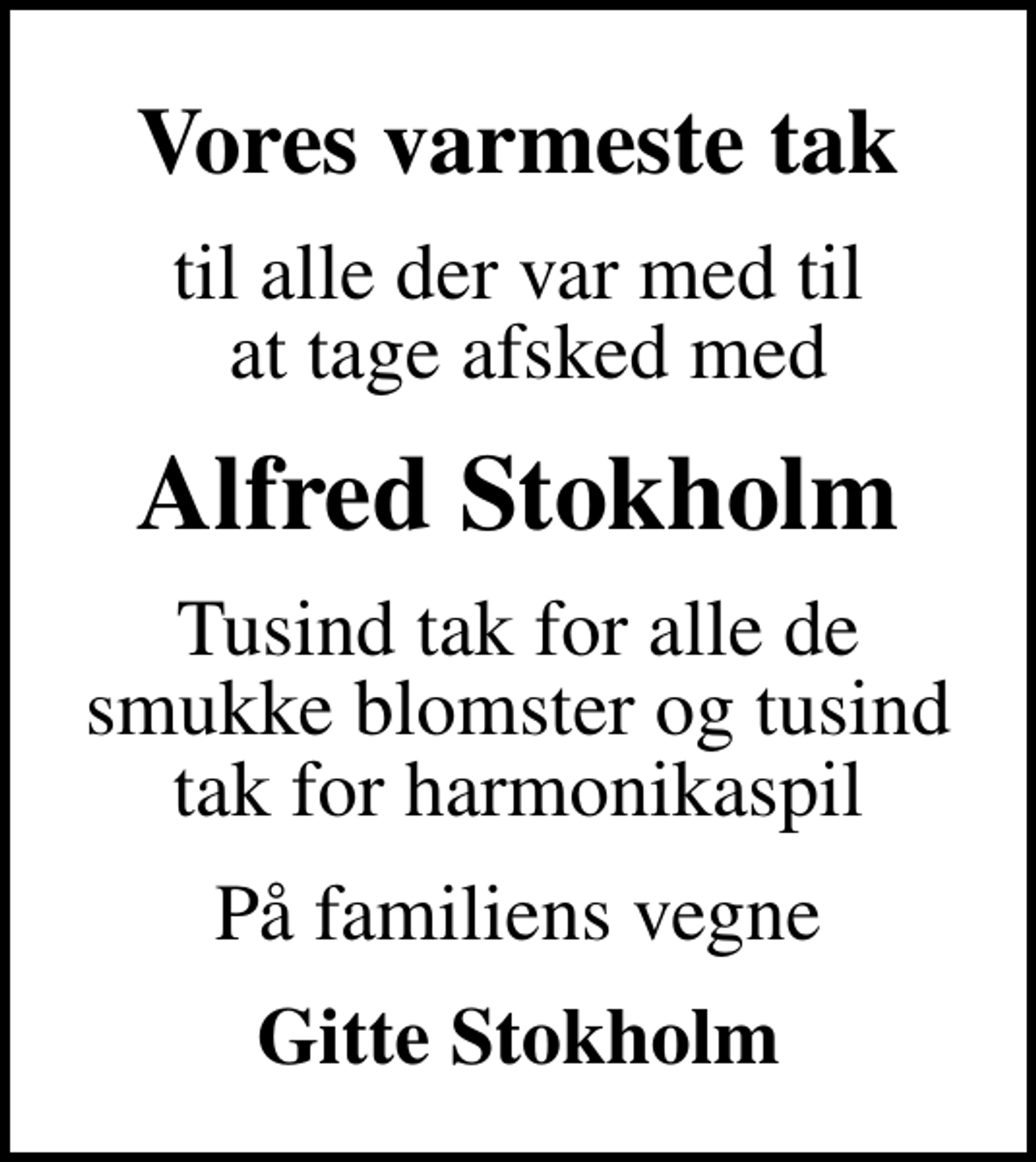 <p>Vores varmeste tak<br />til alle der var med til at tage afsked med<br />Alfred Stokholm<br />Tusind tak for alle de smukke blomster og tusind tak for harmonikaspil<br />På familiens vegne<br />Gitte Stokholm</p>
