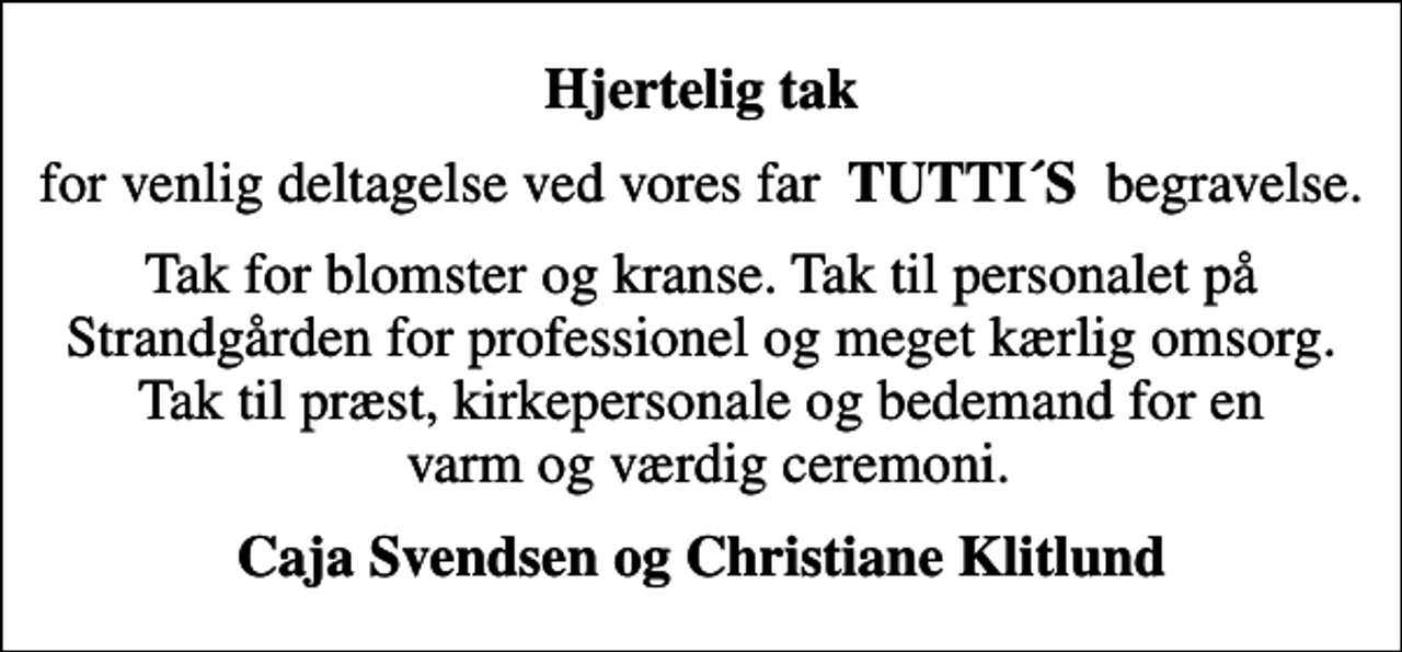 <p>Hjertelig tak<br />for venlig deltagelse ved vores far <em> TUTTI´S </em>begravelse.<br />Tak for blomster og kranse. Tak til personalet på Strandgården for professionel og meget kærlig omsorg. Tak til præst, kirkepersonale og bedemand for en varm og værdig ceremoni.<br />Caja Svendsen og Christiane Klitlund</p>