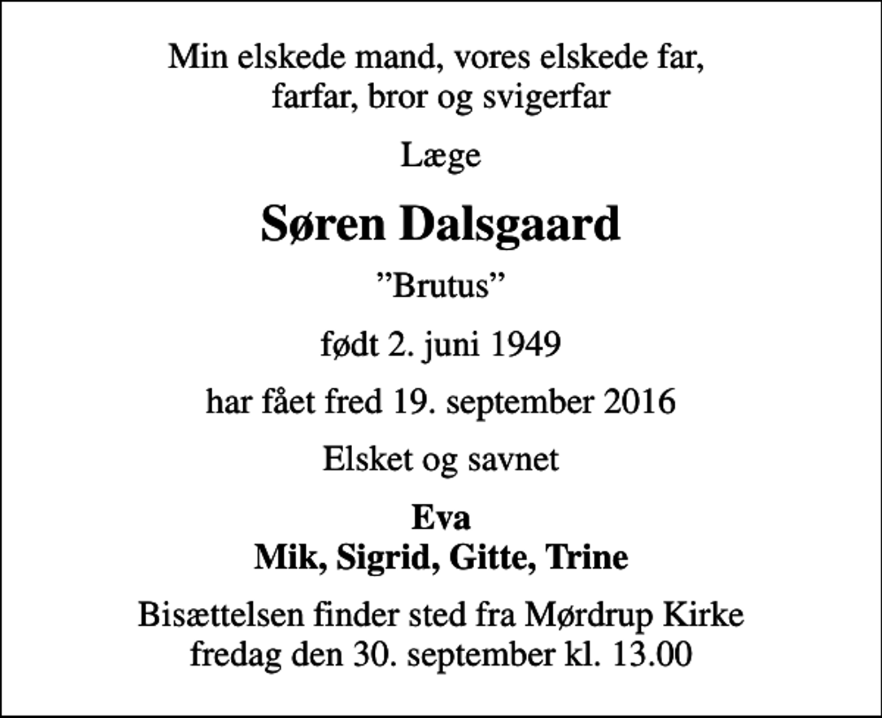 <p>Min elskede mand, vores elskede far, farfar, bror og svigerfar<br />Læge<br />Søren Dalsgaard<br />Brutus<br />født 2. juni 1949<br />har fået fred 19. september 2016<br />Elsket og savnet<br />Eva Mik, Sigrid, Gitte, Trine<br />Bisættelsen finder sted fra Mørdrup Kirke fredag den 30. september kl. 13.00</p>