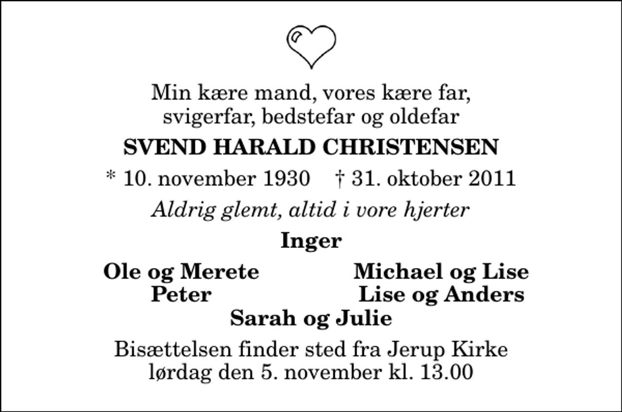 <p>Min kære mand, vores kære far, svigerfar, bedstefar og oldefar<br />Svend Harald Christensen<br />* 10. november 1930 ✝ 31. oktober 2011<br />Aldrig glemt, altid i vore hjerter<br />Inger<br />Ole og Merete<br />Michael og Lise<br />Peter<br />Lise og Anders<br />Bisættelsen finder sted fra Jerup Kirke lørdag den 5. november kl. 13.00</p>