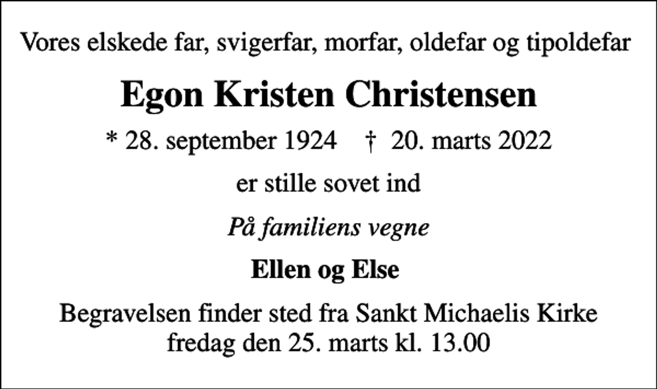 <p>Vores elskede far, svigerfar, morfar, oldefar og tipoldefar<br />Egon Kristen Christensen<br />* 28. september 1924 ✝ 20. marts 2022<br />er stille sovet ind<br />På familiens vegne<br />Ellen og Else<br />Begravelsen finder sted fra Sankt Michaelis Kirke fredag den 25. marts kl. 13.00</p>