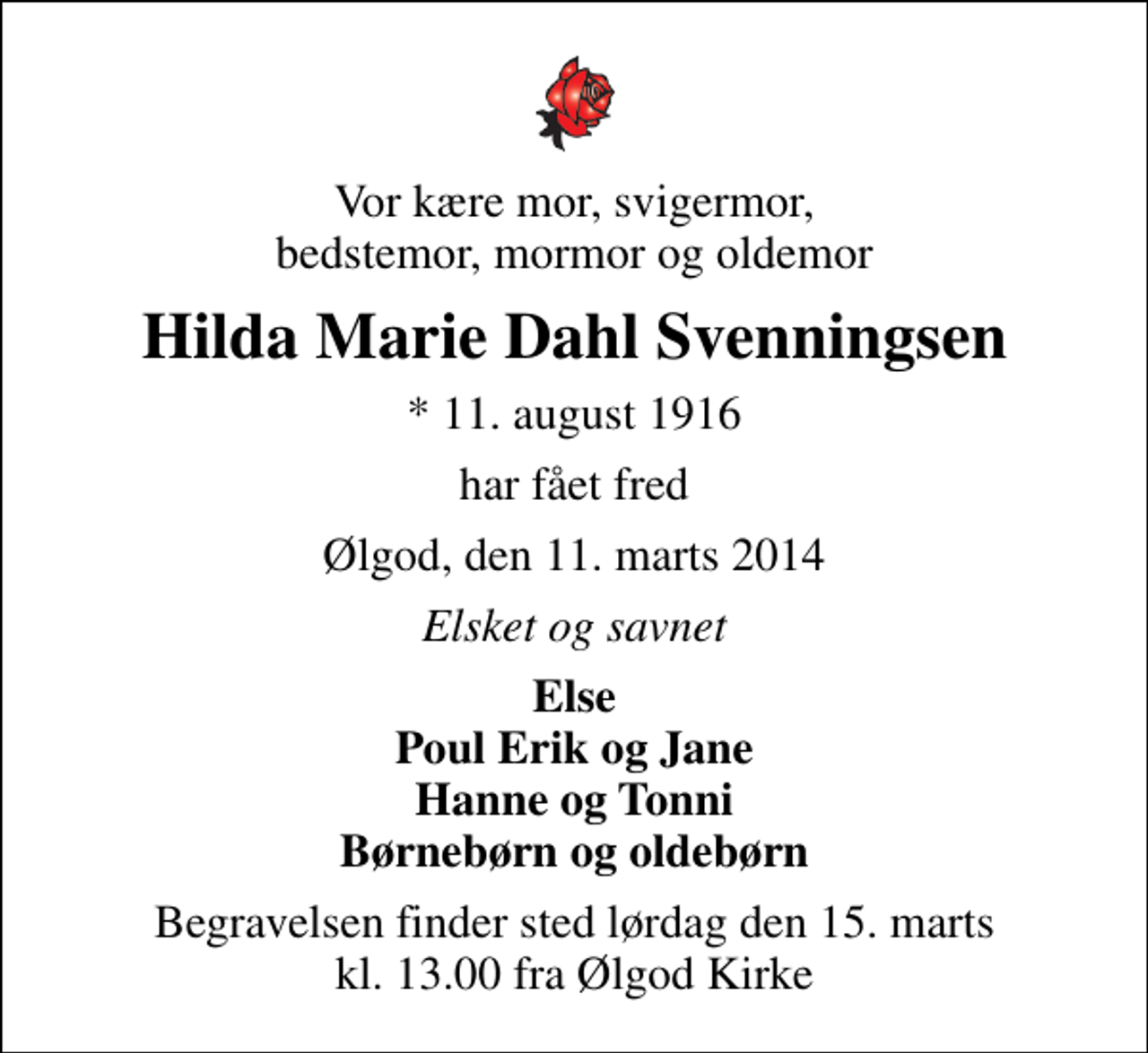 <p>Vor kære mor, svigermor, bedstemor, mormor og oldemor<br />Hilda Marie Dahl Svenningsen<br />* 11. august 1916<br />har fået fred<br />Ølgod, den 11. marts 2014<br />Elsket og savnet<br />Else Poul Erik og Jane Hanne og Tonni Børnebørn og oldebørn<br />Begravelsen finder sted lørdag den 15. marts kl. 13.00 fra Ølgod Kirke</p>