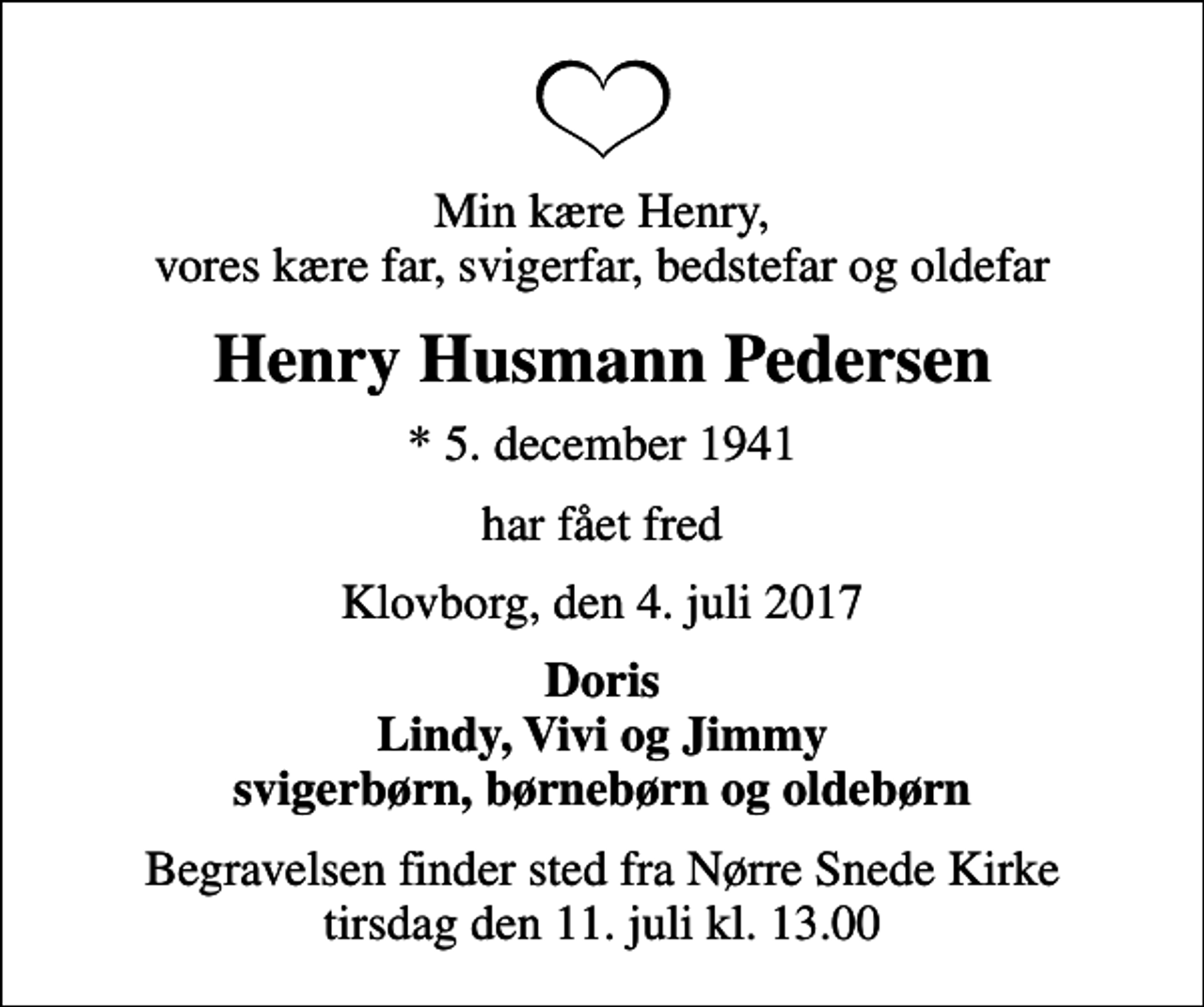 <p>Min kære Henry, vores kære far, svigerfar, bedstefar og oldefar<br />Henry Husmann Pedersen<br />* 5. december 1941<br />har fået fred<br />Klovborg, den 4. juli 2017<br />Doris Lindy, Vivi og Jimmy svigerbørn, børnebørn og oldebørn<br />Begravelsen finder sted fra Nørre Snede Kirke tirsdag den 11. juli kl. 13.00</p>