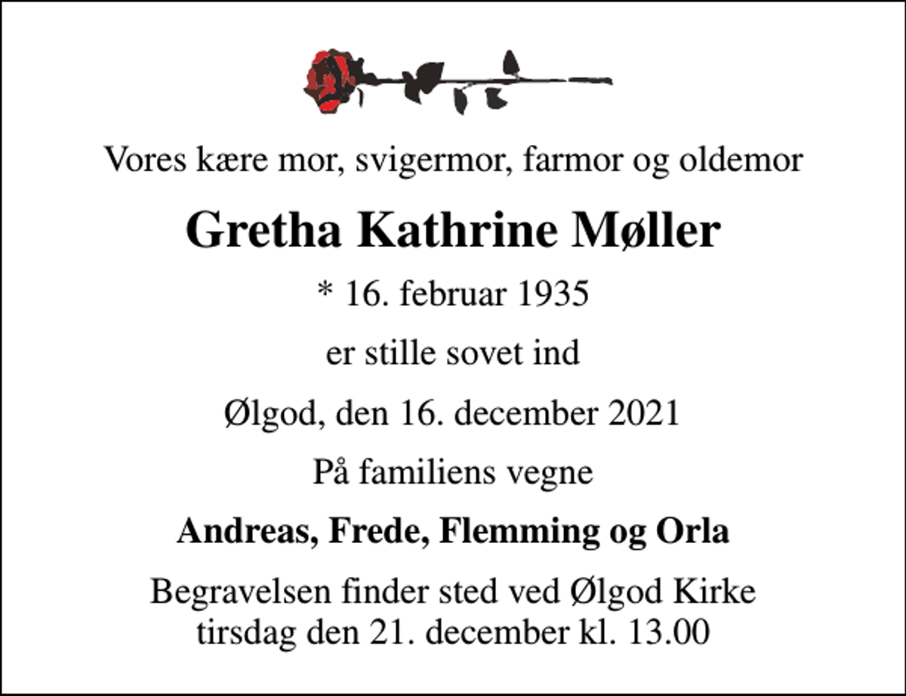 <p>Vores kære mor, svigermor, farmor og oldemor<br />Gretha Kathrine Møller<br />* 16. februar 1935<br />er stille sovet ind<br />Ølgod, den 16. december 2021<br />På familiens vegne<br />Andreas, Frede, Flemming og Orla<br />Begravelsen finder sted ved Ølgod Kirke tirsdag den 21. december kl. 13.00</p>