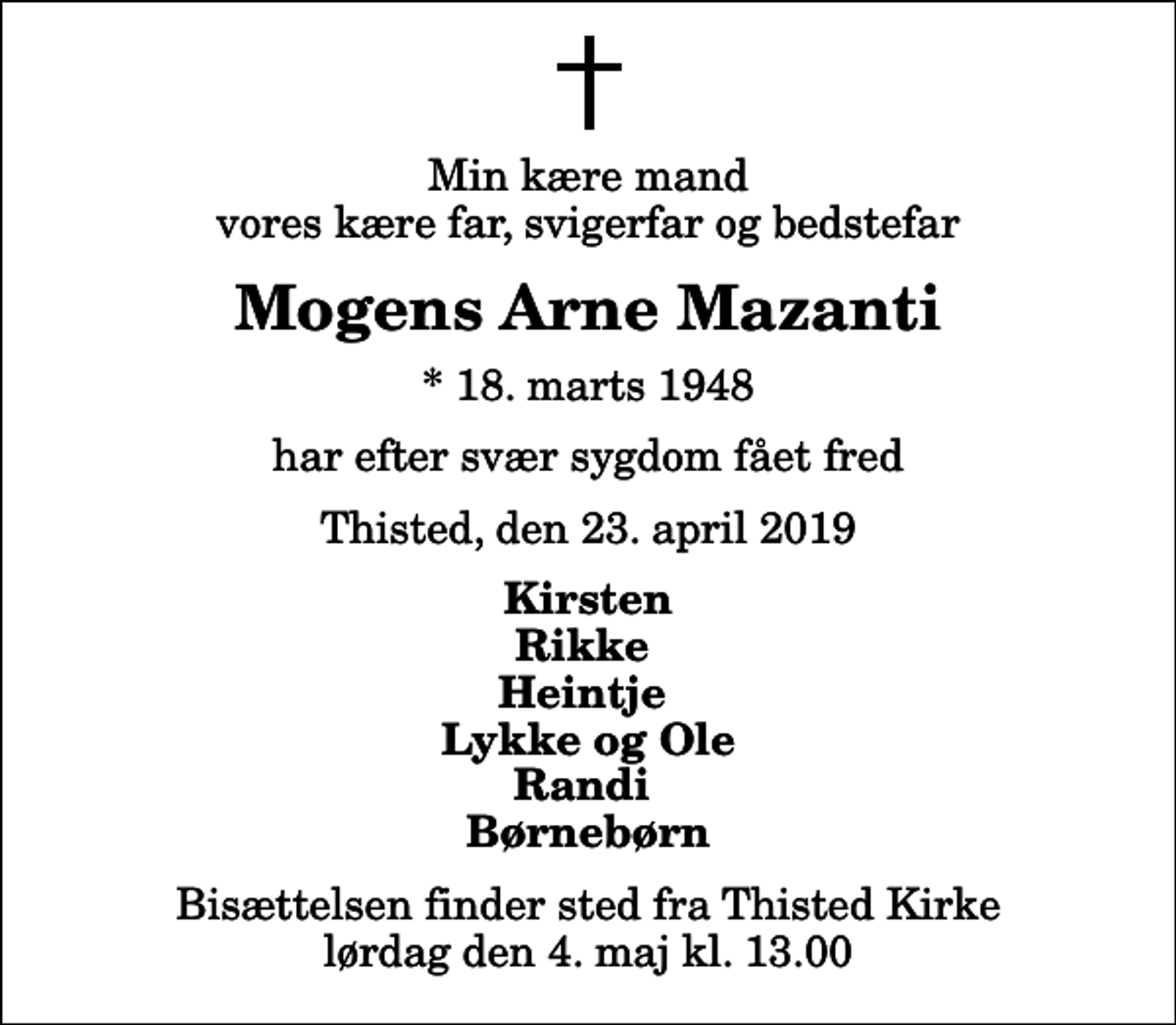<p>Min kære mand vores kære far, svigerfar og bedstefar<br />Mogens Arne Mazanti<br />* 18. marts 1948<br />har efter svær sygdom fået fred<br />Thisted, den 23. april 2019<br />Kirsten Rikke Heintje Lykke og Ole Randi Børnebørn<br />Bisættelsen finder sted fra Thisted Kirke lørdag den 4. maj kl. 13.00</p>