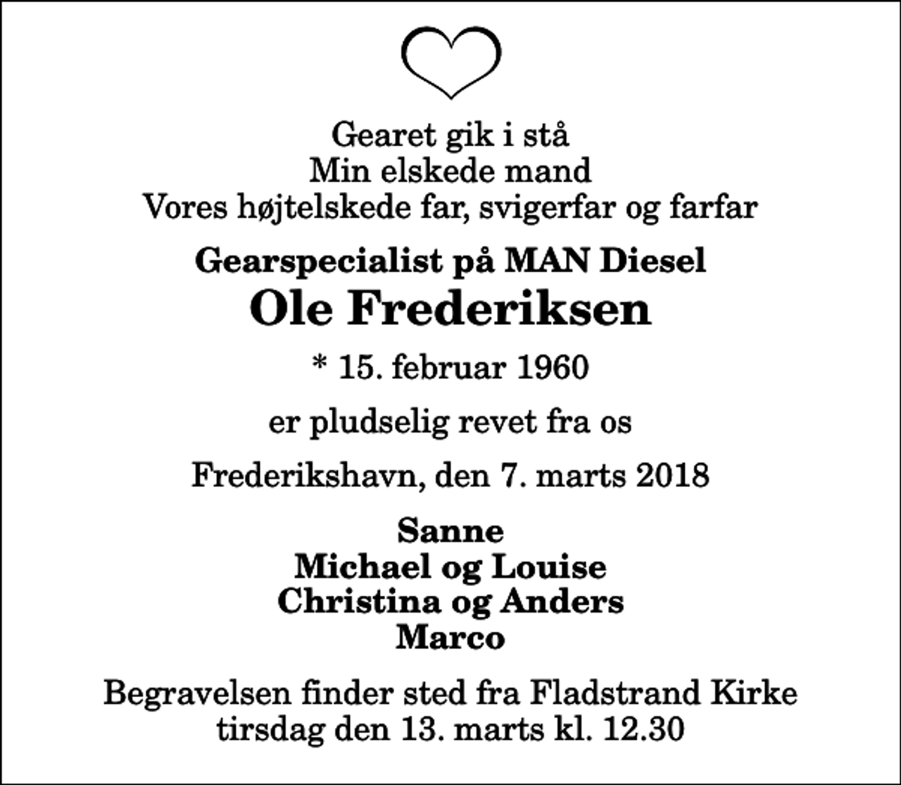<p>Gearet gik i stå Min elskede mand Vores højtelskede far, svigerfar og farfar<br />Gearspecialist på MAN Diesel<br />Ole Frederiksen<br />* 15. februar 1960<br />er pludselig revet fra os<br />Frederikshavn, den 7. marts 2018<br />Sanne Michael og Louise Christina og Anders Marco<br />Begravelsen finder sted fra Fladstrand Kirke tirsdag den 13. marts kl. 12.30</p>