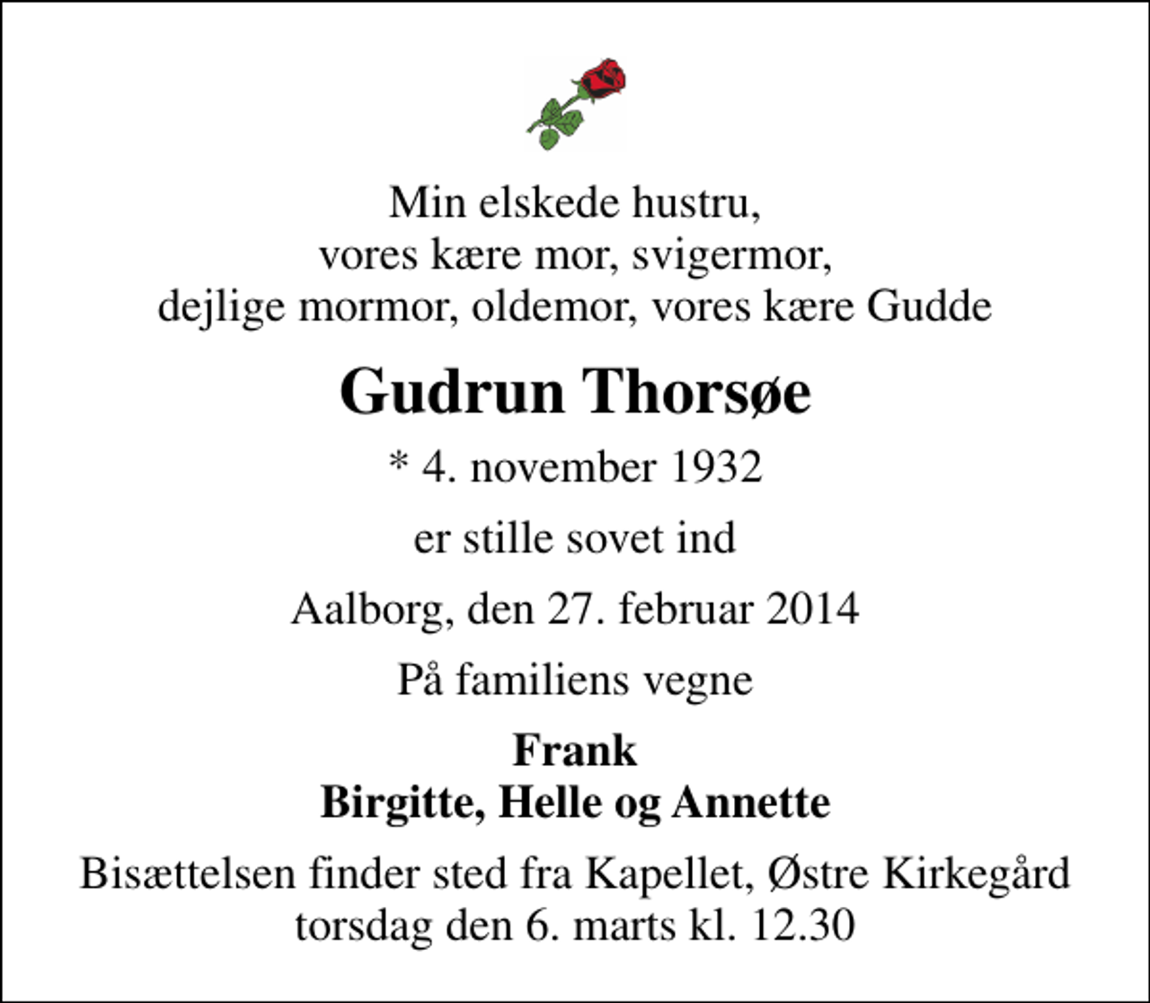 <p>Min elskede hustru, vores kære mor, svigermor, dejlige mormor, oldemor, vores kære Gudde<br />Gudrun Thorsøe<br />* 4. november 1932<br />er stille sovet ind<br />Aalborg, den 27. februar 2014<br />På familiens vegne<br />Frank Birgitte, Helle og Annette<br />Bisættelsen finder sted fra Kapellet, Østre Kirkegård torsdag den 6. marts kl. 12.30</p>