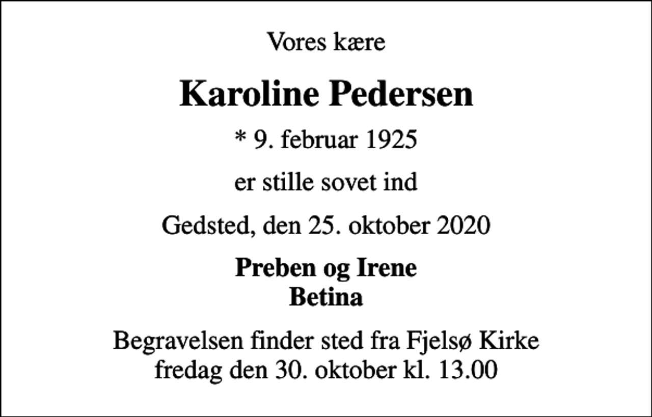 <p>Vores kære<br />Karoline Pedersen<br />* 9. februar 1925<br />er stille sovet ind<br />Gedsted, den 25. oktober 2020<br />Preben og Irene Betina<br />Begravelsen finder sted fra Fjelsø Kirke fredag den 30. oktober kl. 13.00</p>