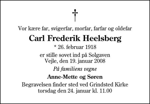 <p>Vor kære far, svigerfar, morfar, farfar og oldefar<br />Carl Frederik Heelsberg<br />* 26. februar 1918<br />er stille sovet ind på Solgaven Vejle, den 19. januar 2008<br />På familiens vegne<br />Anne-Mette og Søren<br />Begravelsen finder sted ved Grindsted Kirke torsdag den 24. januar kl. 11.00</p>