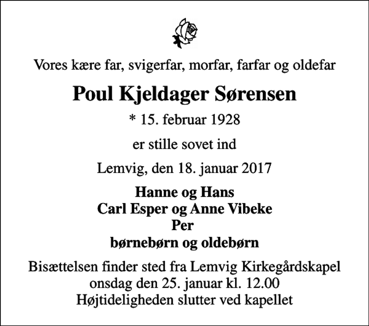 <p>Vores kære far, svigerfar, morfar, farfar og oldefar<br />Poul Kjeldager Sørensen<br />* 15. februar 1928<br />er stille sovet ind<br />Lemvig, den 18. januar 2017<br />Hanne og Hans Carl Esper og Anne Vibeke Per børnebørn og oldebørn<br />Bisættelsen finder sted fra Lemvig Kirkegårdskapel onsdag den 25. januar kl. 12.00 Højtideligheden slutter ved kapellet</p>