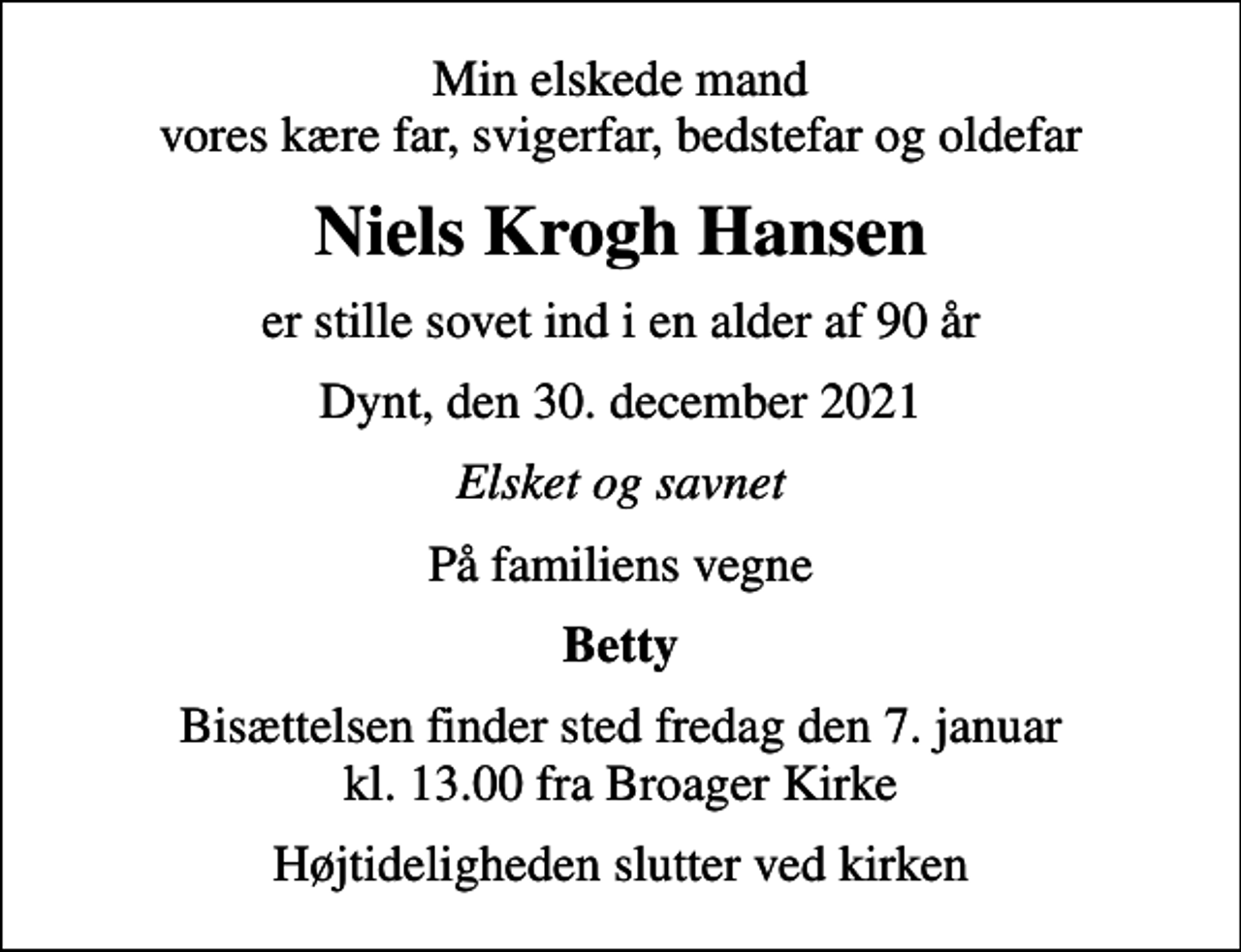 <p>Min elskede mand vores kære far, svigerfar, bedstefar og oldefar<br />Niels Krogh Hansen<br />er stille sovet ind i en alder af 90 år<br />Dynt, den 30. december 2021<br />Elsket og savnet<br />På familiens vegne<br />Betty<br />Bisættelsen finder sted fredag den 7. januar kl. 13.00 fra Broager Kirke<br />Højtideligheden slutter ved kirken</p>