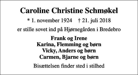 <p>Caroline Christine Schmøkel<br />* 1. november 1924 ✝ 21. juli 2018<br />er stille sovet ind på Hjørnegården i Bredebro<br />Frank og Irene Karina, Flemming og børn Vicky, Anders og børn Carmen, Bjarne og børn<br />Bisættelsen finder sted i stilhed</p>