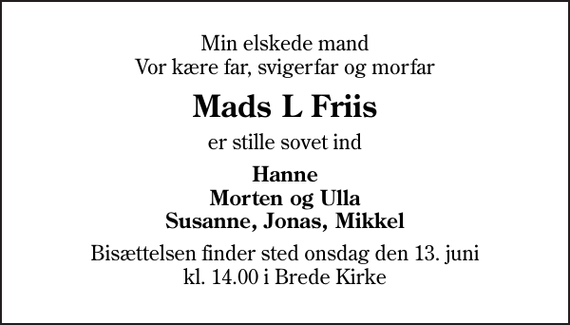 <p>Min elskede mand Vor kære far, svigerfar og morfar<br />Mads L Friis<br />er stille sovet ind<br />Hanne Morten og Ulla Susanne, Jonas, Mikkel<br />Bisættelsen finder sted onsdag den 13. juni kl. 14.00 i Brede Kirke</p>