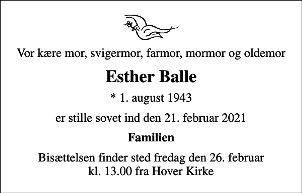 <p>Vor kære mor, svigermor, farmor, mormor og oldemor<br />Esther Balle<br />* 1. august 1943<br />er stille sovet ind den 21. februar 2021<br />Familien<br />Bisættelsen finder sted fredag den 26. februar kl. 13.00 fra Hover Kirke</p>