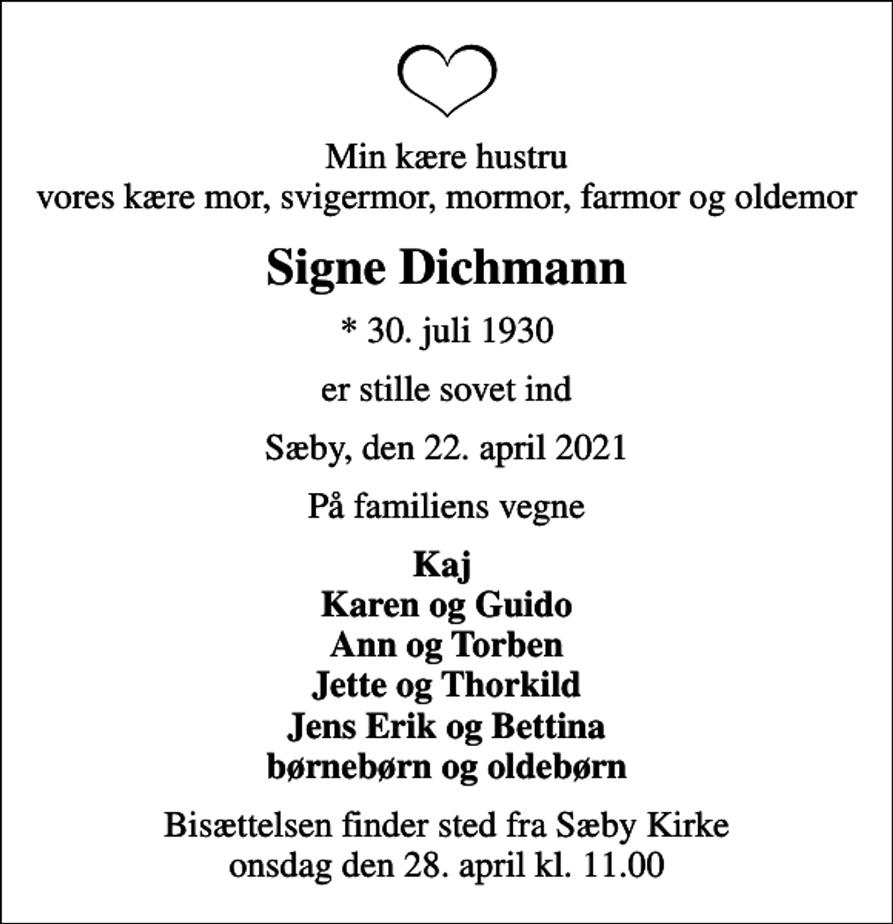 <p>Min kære hustru vores kære mor, svigermor, mormor, farmor og oldemor<br />Signe Dichmann<br />* 30. juli 1930<br />er stille sovet ind<br />Sæby, den 22. april 2021<br />På familiens vegne<br />Kaj Karen og Guido Ann og Torben Jette og Thorkild Jens Erik og Bettina børnebørn og oldebørn<br />Bisættelsen finder sted fra Vælg kirke onsdag den 9. maj kl. 0.00</p>