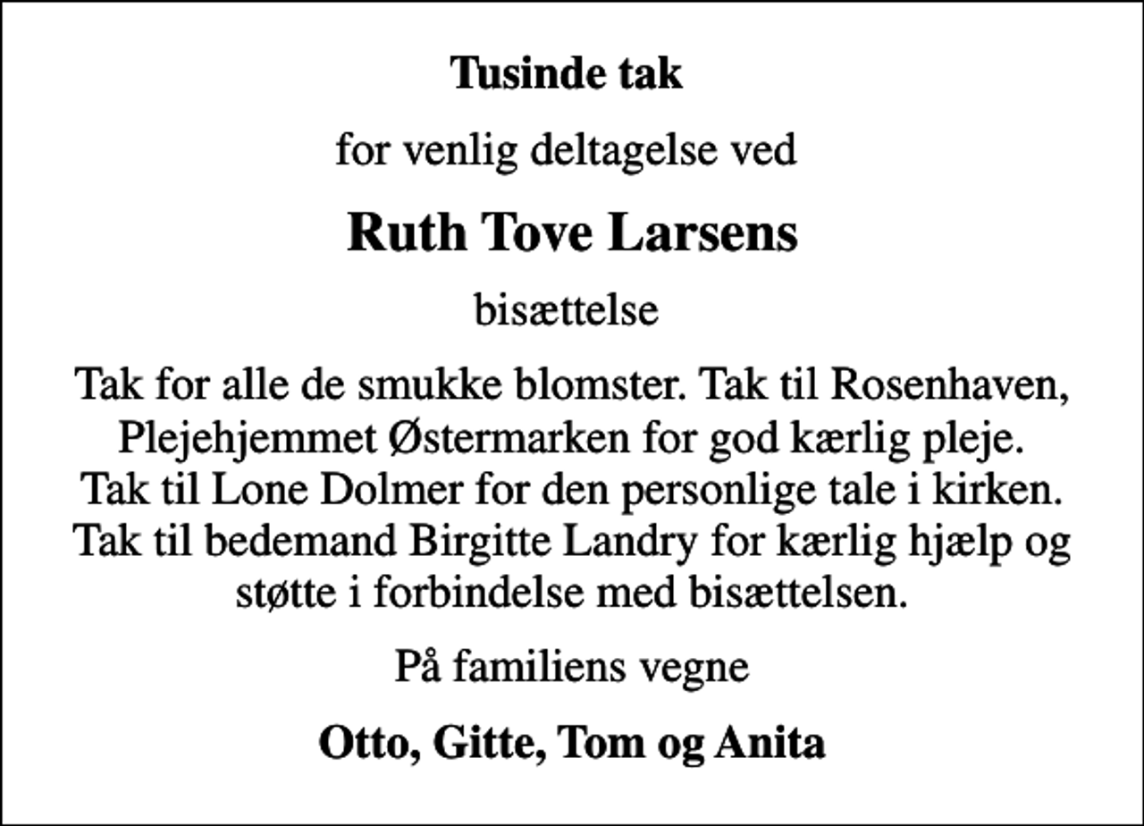<p>Tusinde tak<br />for venlig deltagelse ved<br />Ruth Tove Larsens<br />bisættelse<br />Tak for alle de smukke blomster. Tak til Rosenhaven, Plejehjemmet Østermarken for god kærlig pleje. Tak til Lone Dolmer for den personlige tale i kirken. Tak til bedemand Birgitte Landry for kærlig hjælp og støtte i forbindelse med bisættelsen.<br />På familiens vegne<br />Otto, Gitte, Tom og Anita</p>