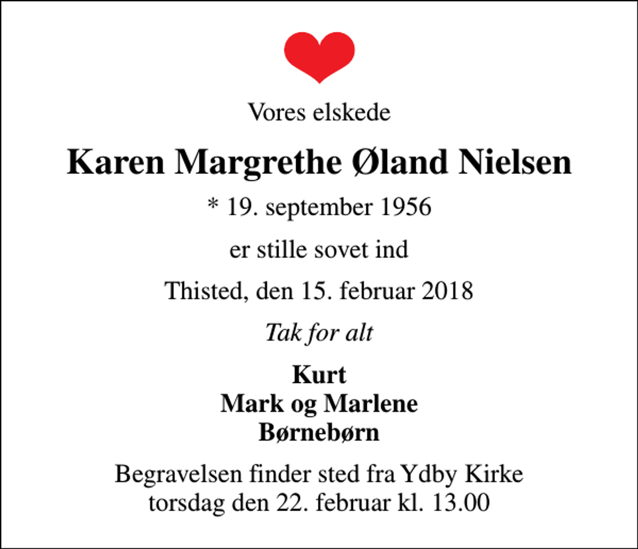 <p>Vores elskede<br />Karen Margrethe Øland Nielsen<br />* 19. september 1956<br />er stille sovet ind<br />Thisted, den 15. februar 2018<br />Tak for alt<br />Kurt Mark og Marlene Børnebørn<br />Begravelsen finder sted fra Ydby Kirke torsdag den 22. februar kl. 13.00</p>
