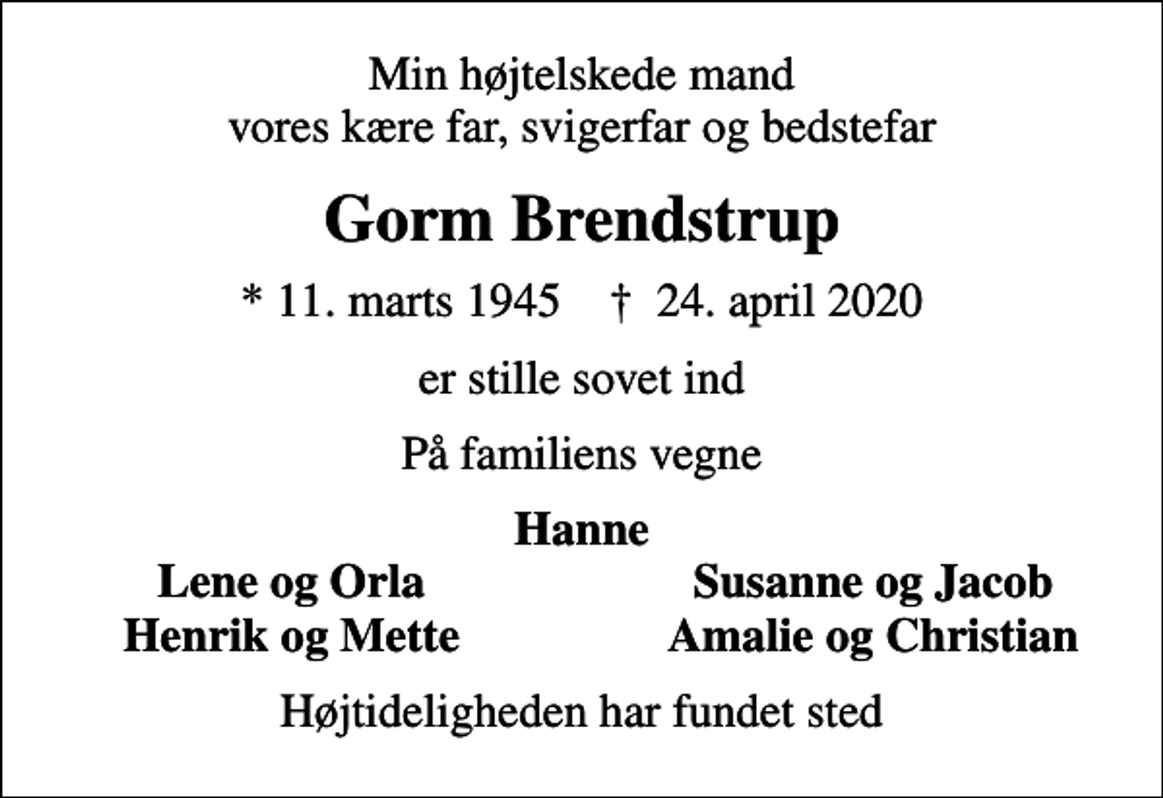 <p>Min højtelskede mand vores kære far, svigerfar og bedstefar<br />Gorm Brendstrup<br />* 11. marts 1945 ✝ 24. april 2020<br />er stille sovet ind<br />På familiens vegne<br />Hanne<br />Lene og Orla<br />Susanne og Jacob<br />Henrik og Mette<br />Amalie og Christian<br />Højtideligheden har fundet sted</p>