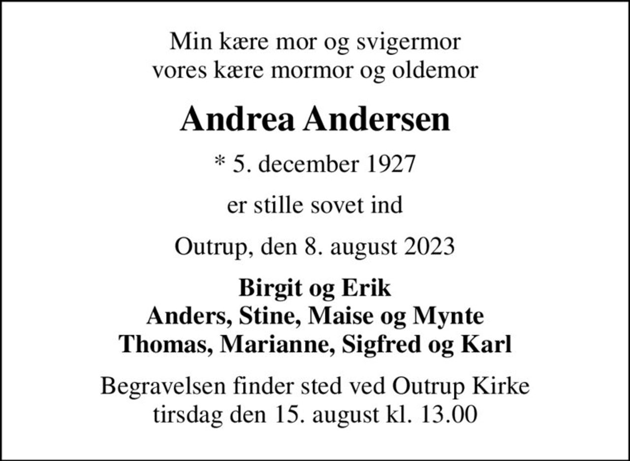 Min kære mor og svigermor vores kære mormor og oldemor
Andrea Andersen
* 5. december 1927
er stille sovet ind
Outrup, den 8. august 2023
Birgit og Erik Anders, Stine, Maise og Mynte Thomas, Marianne, Sigfred og Karl
Begravelsen finder sted ved Outrup Kirke  tirsdag den 15. august kl. 13.00