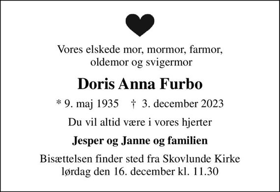 Vores elskede mor, mormor, farmor,  oldemor og svigermor
Doris Anna Furbo
* 9. maj 1935    &#x271d; 3. december 2023
Du vil altid være i vores hjerter
Jesper og Janne og familien
Bisættelsen finder sted fra Skovlunde Kirke  lørdag den 16. december kl. 11.30