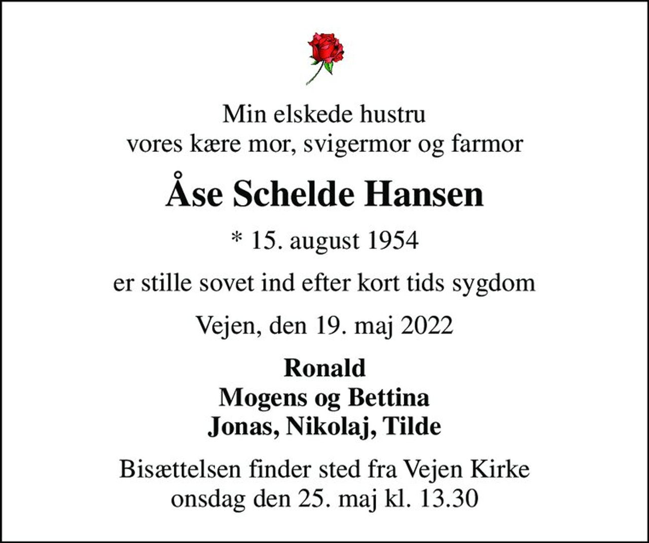 Min elskede hustru vores kære mor, svigermor og farmor
Åse Schelde Hansen
* 15. august 1954
er stille sovet ind efter kort tids sygdom
Vejen, den 19. maj 2022
Ronald Mogens og Bettina Jonas, Nikolaj, Tilde
Bisættelsen finder sted fra Vejen Kirke  onsdag den 25. maj kl. 13.30