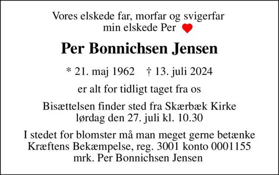 Vores elskede far, morfar og svigerfar  min elskede Per 
Per Bonnichsen Jensen 
*&#x200B;&#x200B; 21. maj 1962&#x200B;&#x200B;    &#x2020;&#x200B;&#x200B; 13. juli 2024 
er alt for tidligt taget fra os 
Bisættelsen&#x200B;&#x200B; finder sted fra Skærbæk Kirke&#x200B;&#x200B; lørdag den 27. juli&#x200B;&#x200B; kl. 10.30 
I stedet for blomster må man meget gerne betænke Kræftens Bekæmpelse, reg. 3001 konto 0001155 mrk. Per Bonnichsen Jensen