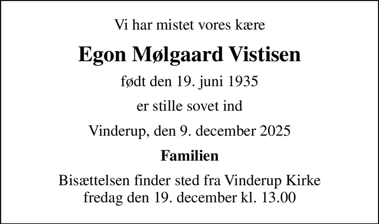 Vi har mistet vores kære
Egon Mølgaard Vistisen
født den 19. juni 1935
er stille sovet ind
Vinderup, den 9. december 2025
Familien
Bisættelsen finder sted fra Vinderup Kirke  fredag den 19. december kl. 13.00