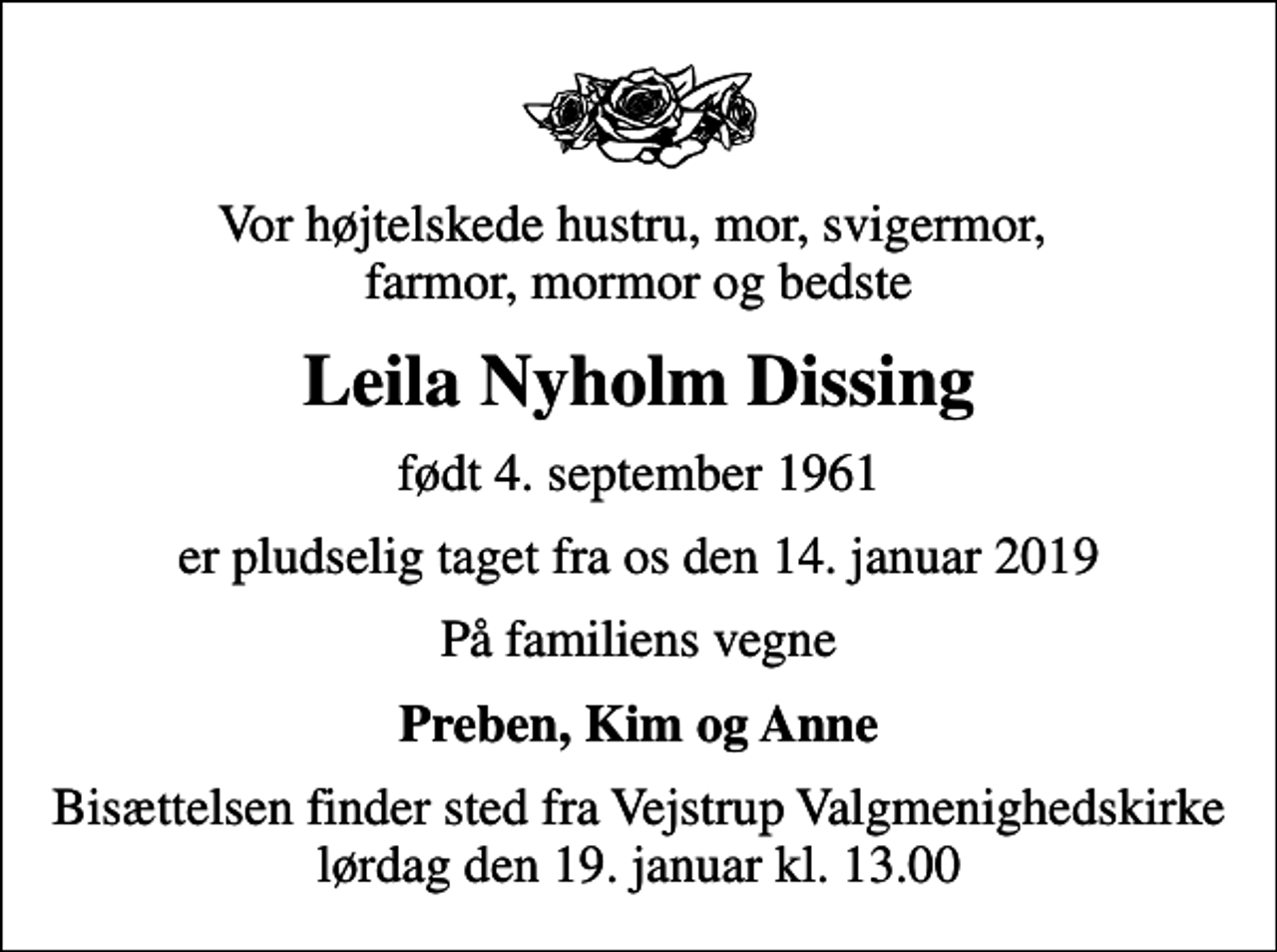 <p>Vor højtelskede hustru, mor, svigermor, farmor, mormor og bedste<br />Leila Nyholm Dissing<br />født 4. september 1961<br />er pludselig taget fra os den 14. januar 2019<br />På familiens vegne<br />Preben, Kim og Anne<br />Bisættelsen finder sted fra Vejstrup Valgmenighedskirke lørdag den 19. januar kl. 13.00</p>