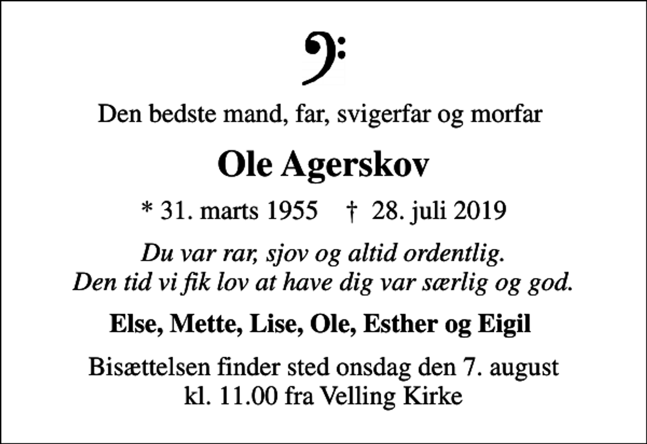 <p>Den bedste mand, far, svigerfar og morfar<br />Ole Agerskov<br />* 31. marts 1955 ✝ 28. juli 2019<br />Du var rar, sjov og altid ordentlig. Den tid vi fik lov at have dig var særlig og god.<br />Else, Mette, Lise, Ole, Esther og Eigil<br />Bisættelsen finder sted onsdag den 7. august kl. 11.00 fra Velling Kirke</p>