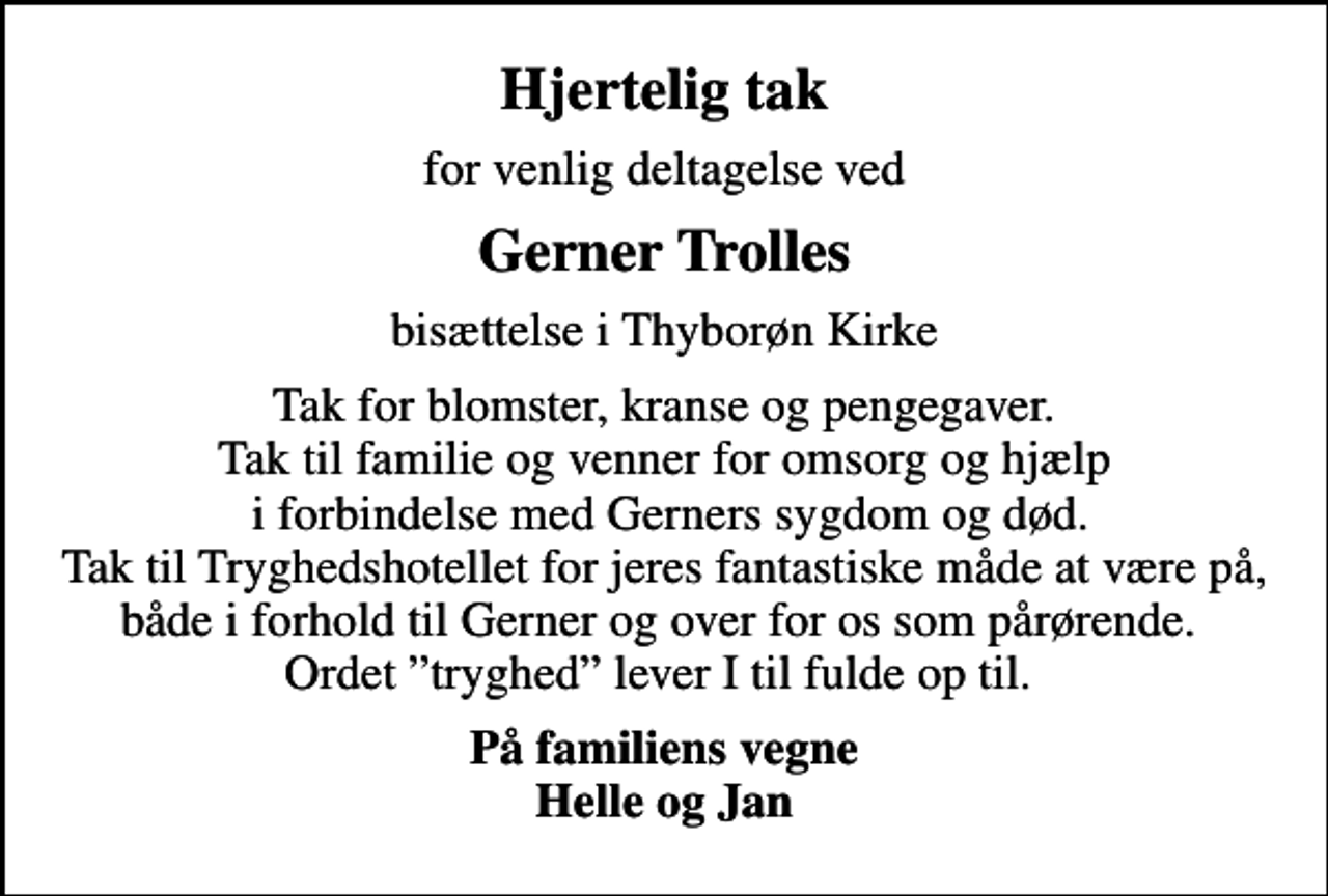 <p>Hjertelig tak<br />for venlig deltagelse ved<br />Gerner Trolles<br />bisættelse i Thyborøn Kirke<br />Tak for blomster, kranse og pengegaver. Tak til familie og venner for omsorg og hjælp i forbindelse med Gerners sygdom og død. Tak til Tryghedshotellet for jeres fantastiske måde at være på, både i forhold til Gerner og over for os som pårørende. Ordet tryghed lever I til fulde op til.<br />På familiens vegne Helle og Jan</p>