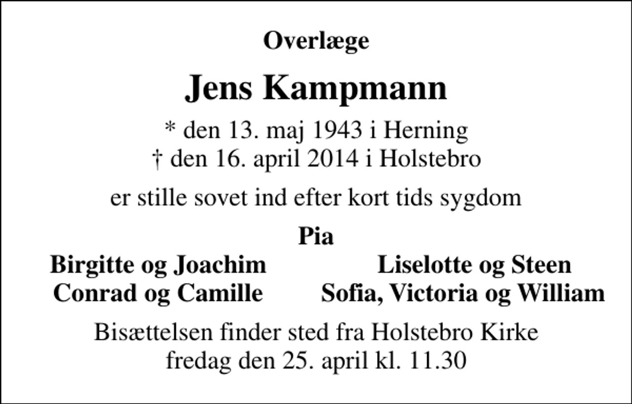 <p>Overlæge<br />Jens Kampmann<br />* den 13. maj 1943 i Herning<br />✝ den 16. april 2014 i Holstebro<br />er stille sovet ind efter kort tids sygdom<br />Pia<br />Birgitte og Joachim<br />Liselotte og Steen<br />Bisættelsen finder sted fra Holstebro Kirke fredag den 25. april kl. 11.30</p>