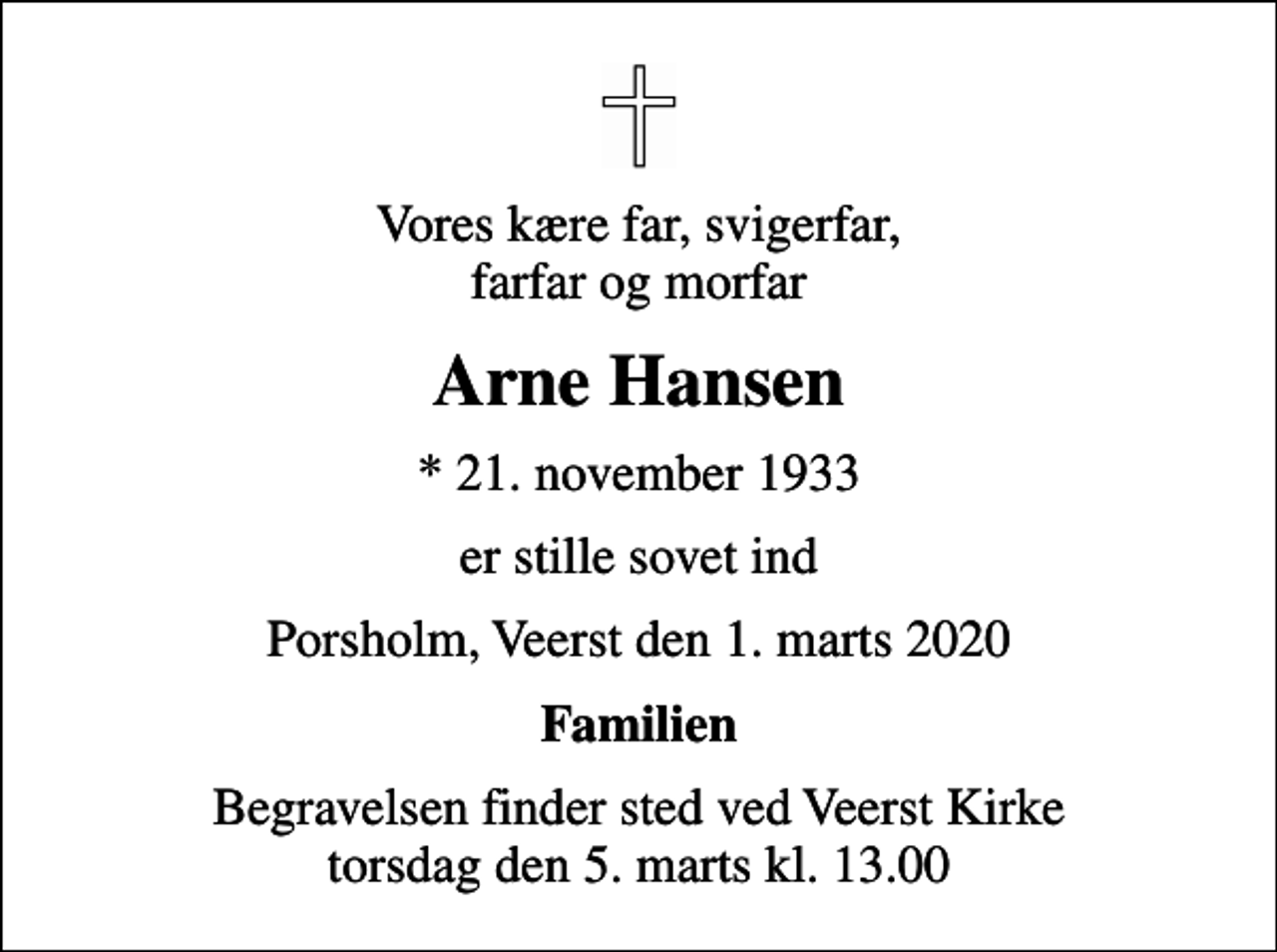 <p>Vores kære far, svigerfar, farfar og morfar<br />Arne Hansen<br />* 21. november 1933<br />er stille sovet ind<br />Porsholm, Veerst den 1. marts 2020<br />Familien<br />Begravelsen finder sted ved Veerst Kirke torsdag den 5. marts kl. 13.00</p>
