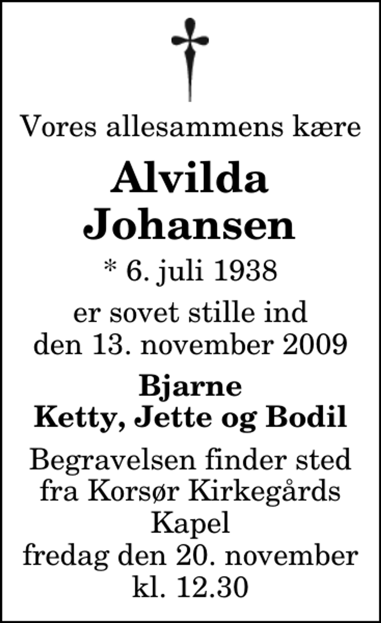 <p>Vores allesammens kære<br />Alvilda Johansen<br />* 6. juli 1938<br />er sovet stille ind den 13. november 2009<br />Bjarne Ketty, Jette og Bodil<br />Begravelsen finder sted fra Korsør Kirkegårds Kapel fredag den 20. november kl. 12.30</p>
